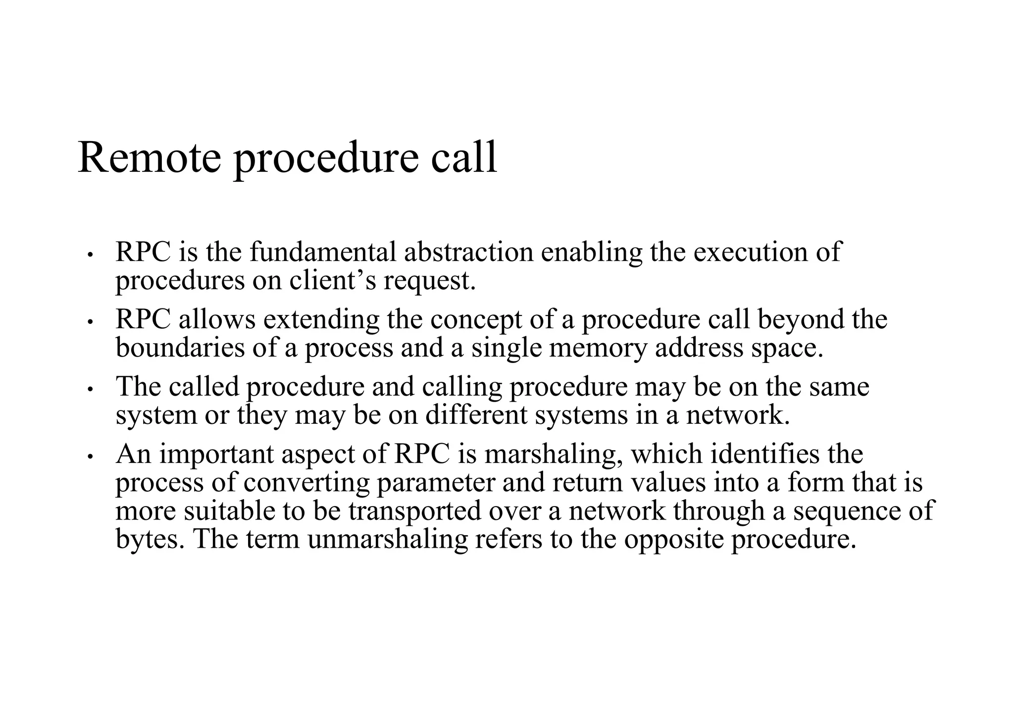 Remote procedure call
• RPC is the fundamental abstraction enabling the execution of
procedures on client’s request.
• RPC allows extending the concept of a procedure call beyond the
boundaries of a process and a single memory address space.
• The called procedure and calling procedure may be on the same
system or they may be on different systems in a network.
• An important aspect of RPC is marshaling, which identifies the
process of converting parameter and return values into a form that is
more suitable to be transported over a network through a sequence of
bytes. The term unmarshaling refers to the opposite procedure.
 