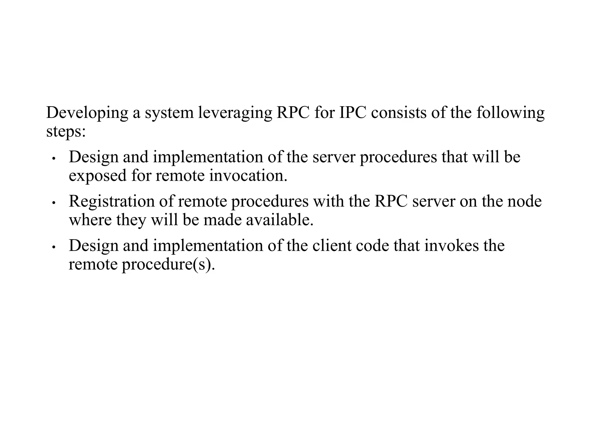 Developing a system leveraging RPC for IPC consists of the following
steps:
• Design and implementation of the server procedures that will be
exposed for remote invocation.
• Registration of remote procedures with the RPC server on the node
where they will be made available.
• Design and implementation of the client code that invokes the
remote procedure(s).
 