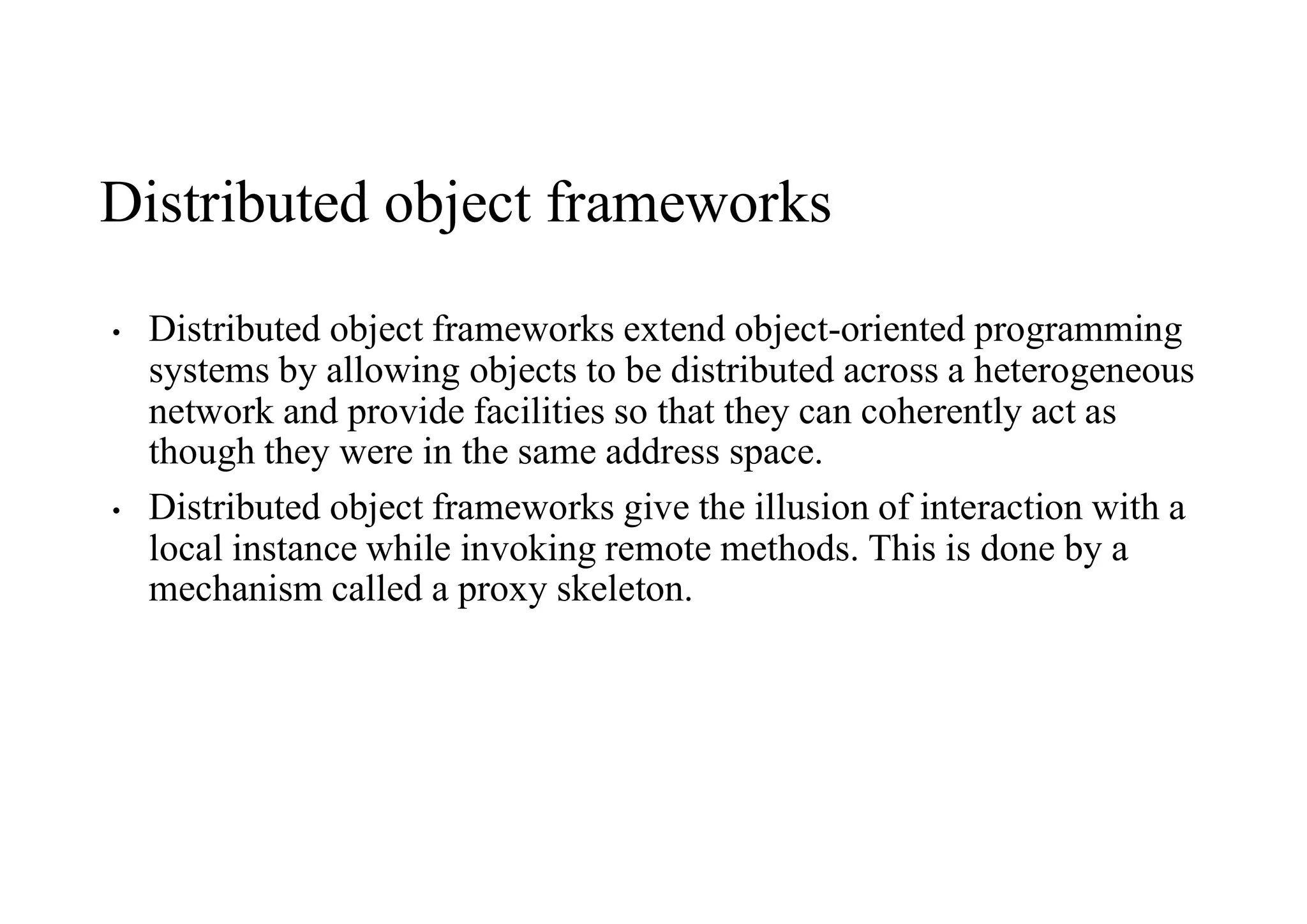 Distributed object frameworks
• Distributed object frameworks extend object-oriented programming
systems by allowing objects to be distributed across a heterogeneous
network and provide facilities so that they can coherently act as
though they were in the same address space.
• Distributed object frameworks give the illusion of interaction with a
local instance while invoking remote methods. This is done by a
mechanism called a proxy skeleton.
 