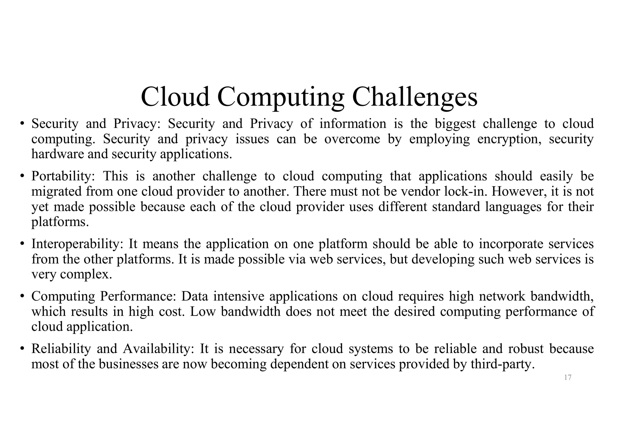 Cloud Computing Challenges
• Security and Privacy: Security and Privacy of information is the biggest challenge to cloud
computing. Security and privacy issues can be overcome by employing encryption, security
hardware and security applications.
• Portability: This is another challenge to cloud computing that applications should easily be
migrated from one cloud provider to another. There must not be vendor lock-in. However, it is not
yet made possible because each of the cloud provider uses different standard languages for their
platforms.
• Interoperability: It means the application on one platform should be able to incorporate services
from the other platforms. It is made possible via web services, but developing such web services is
very complex.
• Computing Performance: Data intensive applications on cloud requires high network bandwidth,
which results in high cost. Low bandwidth does not meet the desired computing performance of
cloud application.
• Reliability and Availability: It is necessary for cloud systems to be reliable and robust because
most of the businesses are now becoming dependent on services provided by third-party.
17
 