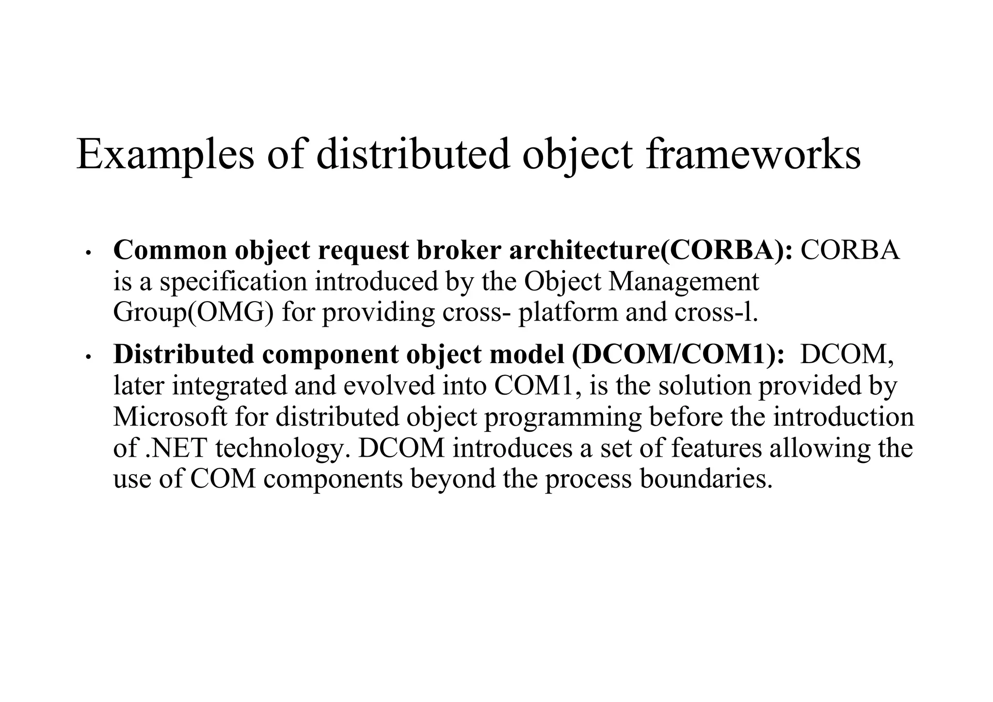 Examples of distributed object frameworks
• Common object request broker architecture(CORBA): CORBA
is a specification introduced by the Object Management
Group(OMG) for providing cross- platform and cross-l.
• Distributed component object model (DCOM/COM1): DCOM,
later integrated and evolved into COM1, is the solution provided by
Microsoft for distributed object programming before the introduction
of .NET technology. DCOM introduces a set of features allowing the
use of COM components beyond the process boundaries.
 