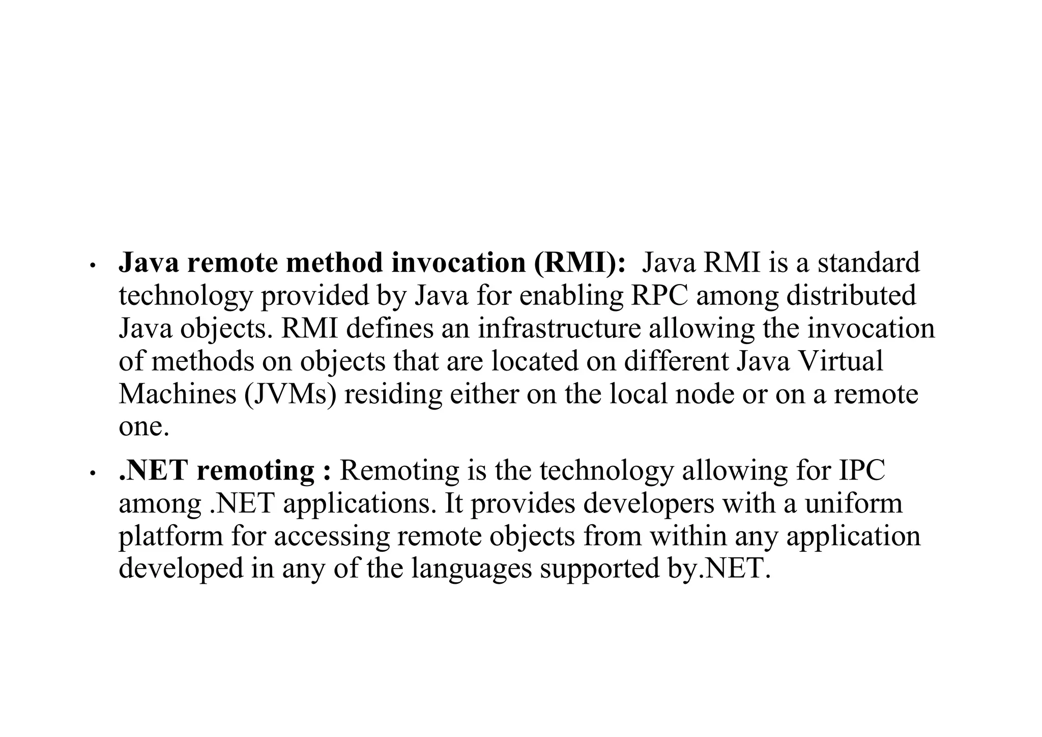 • Java remote method invocation (RMI): Java RMI is a standard
technology provided by Java for enabling RPC among distributed
Java objects. RMI defines an infrastructure allowing the invocation
of methods on objects that are located on different Java Virtual
Machines (JVMs) residing either on the local node or on a remote
one.
• .NET remoting : Remoting is the technology allowing for IPC
among .NET applications. It provides developers with a uniform
platform for accessing remote objects from within any application
developed in any of the languages supported by.NET.
 