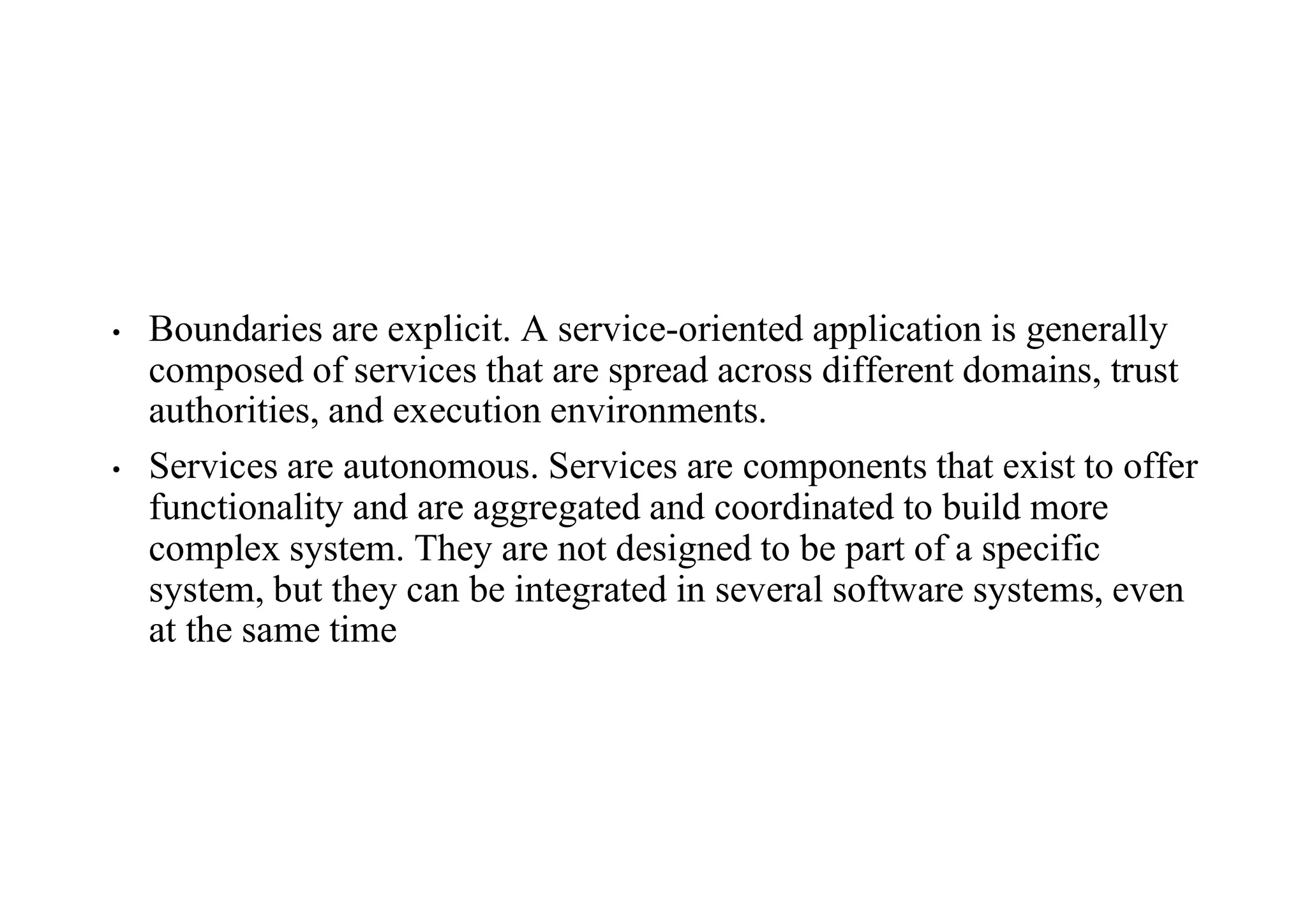 • Boundaries are explicit. A service-oriented application is generally
composed of services that are spread across different domains, trust
authorities, and execution environments.
• Services are autonomous. Services are components that exist to offer
functionality and are aggregated and coordinated to build more
complex system. They are not designed to be part of a specific
system, but they can be integrated in several software systems, even
at the same time
 