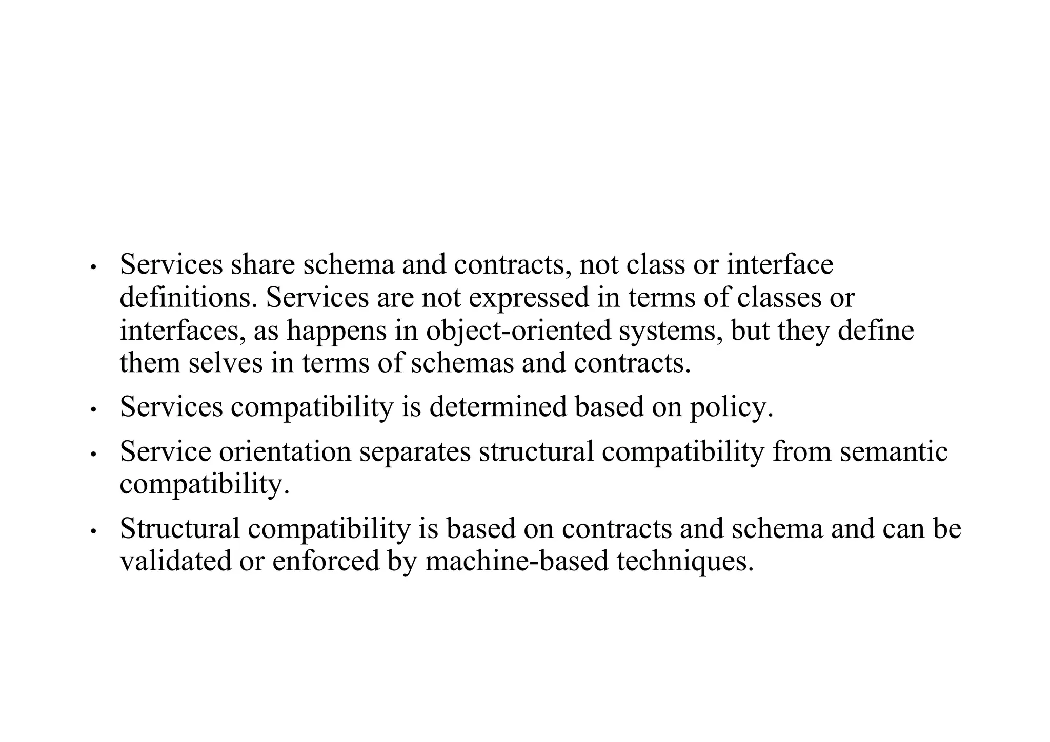 • Services share schema and contracts, not class or interface
definitions. Services are not expressed in terms of classes or
interfaces, as happens in object-oriented systems, but they define
them selves in terms of schemas and contracts.
• Services compatibility is determined based on policy.
• Service orientation separates structural compatibility from semantic
compatibility.
• Structural compatibility is based on contracts and schema and can be
validated or enforced by machine-based techniques.
 