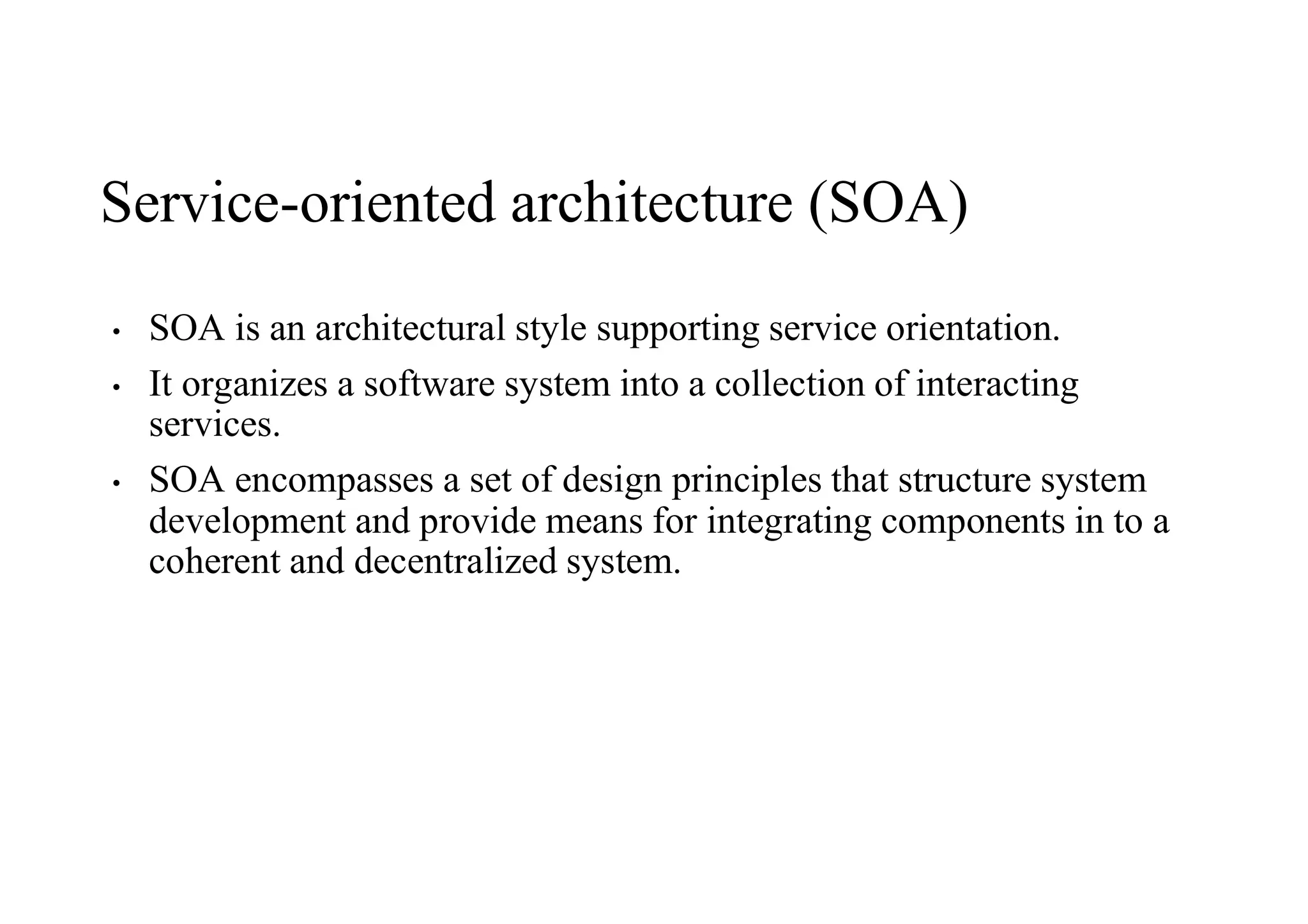 Service-oriented architecture (SOA)
• SOA is an architectural style supporting service orientation.
• It organizes a software system into a collection of interacting
services.
• SOA encompasses a set of design principles that structure system
development and provide means for integrating components in to a
coherent and decentralized system.
 