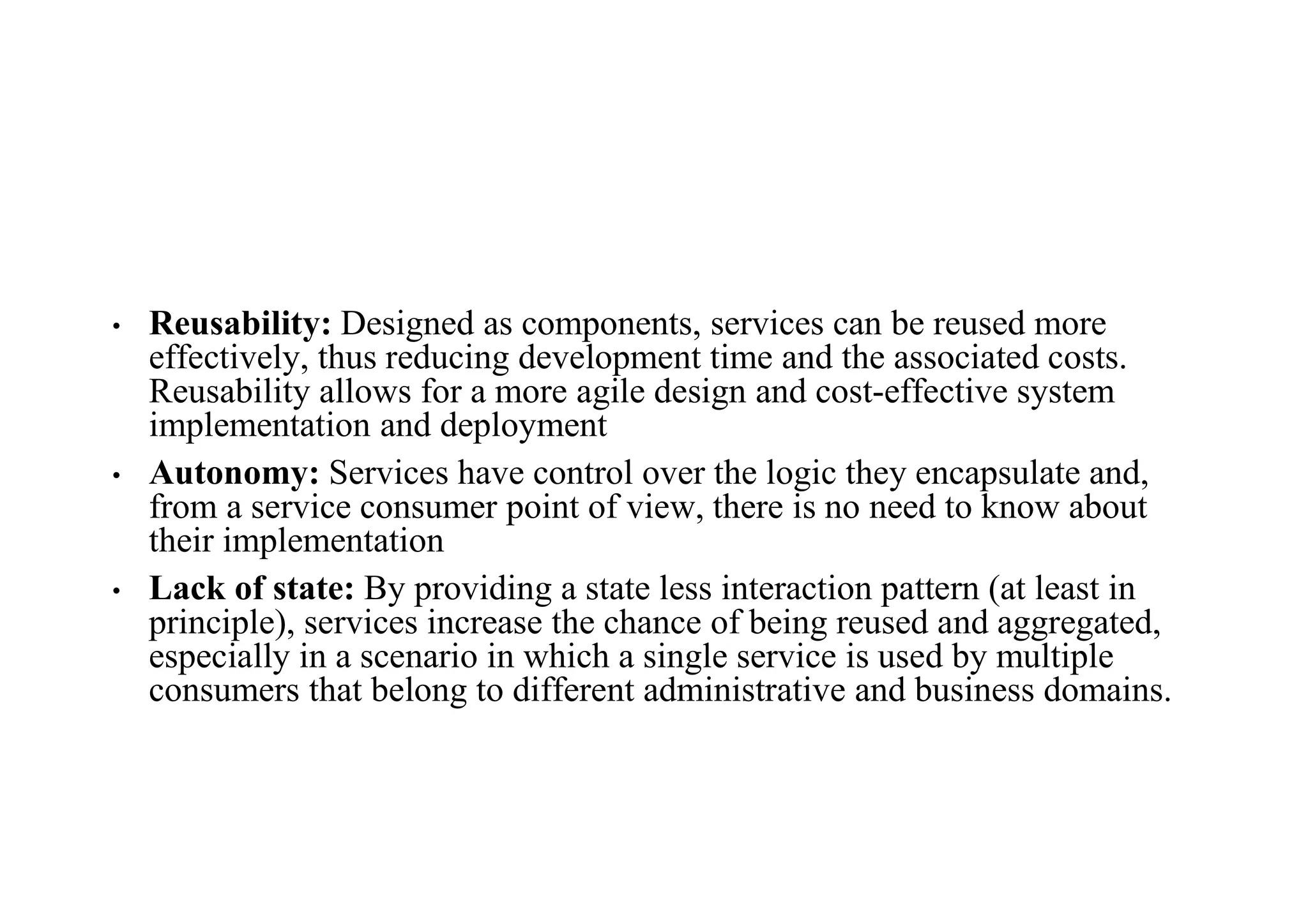 • Reusability: Designed as components, services can be reused more
effectively, thus reducing development time and the associated costs.
Reusability allows for a more agile design and cost-effective system
implementation and deployment
• Autonomy: Services have control over the logic they encapsulate and,
from a service consumer point of view, there is no need to know about
their implementation
• Lack of state: By providing a state less interaction pattern (at least in
principle), services increase the chance of being reused and aggregated,
especially in a scenario in which a single service is used by multiple
consumers that belong to different administrative and business domains.
 
