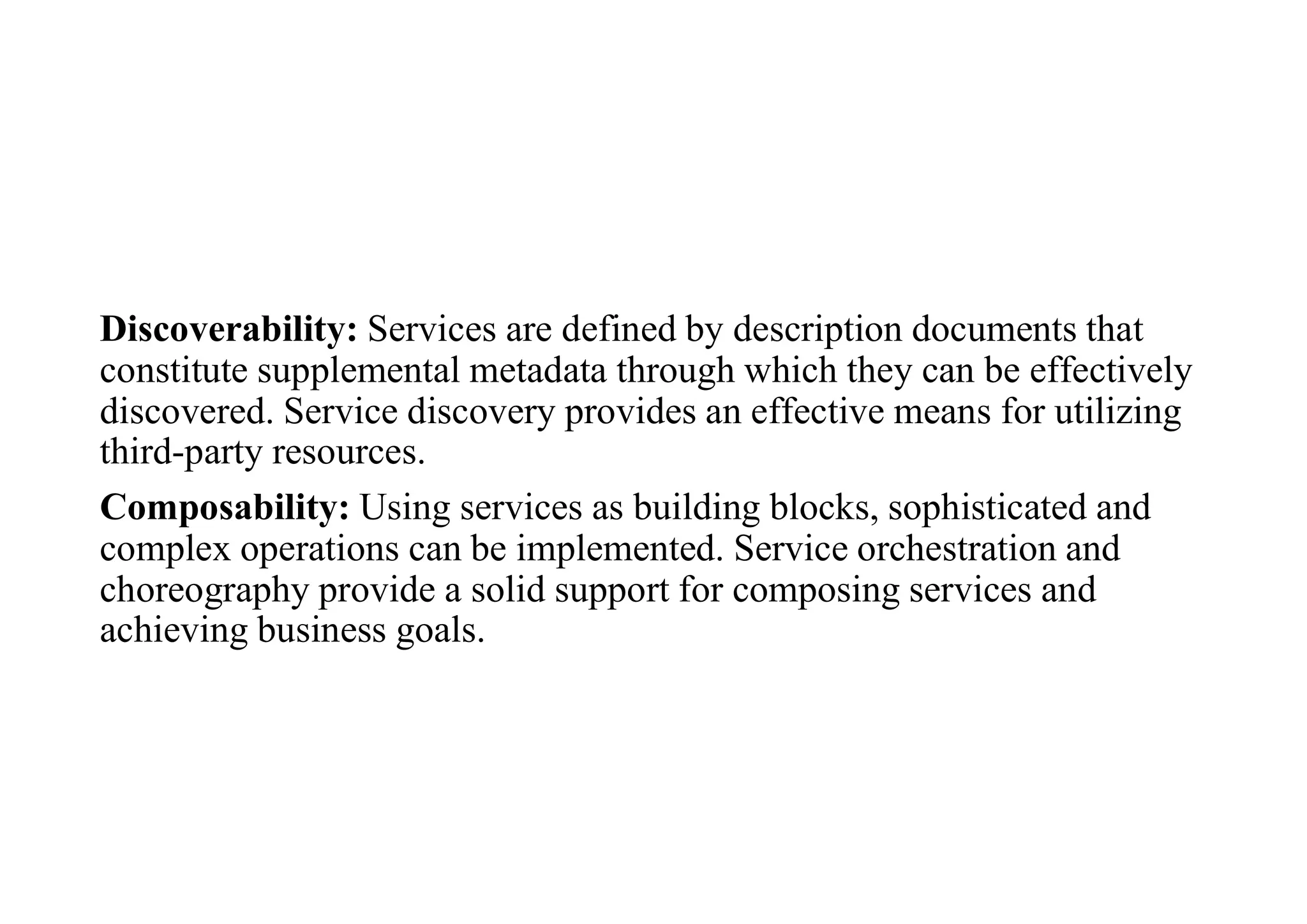 Discoverability: Services are defined by description documents that
constitute supplemental metadata through which they can be effectively
discovered. Service discovery provides an effective means for utilizing
third-party resources.
Composability: Using services as building blocks, sophisticated and
complex operations can be implemented. Service orchestration and
choreography provide a solid support for composing services and
achieving business goals.
 