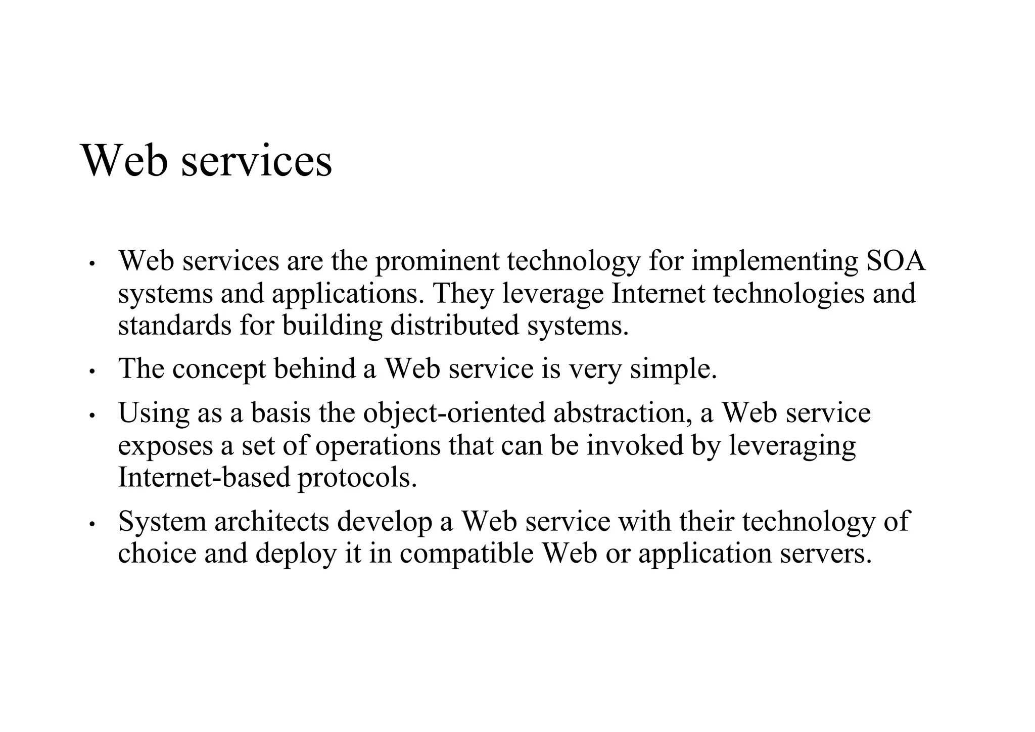 Web services
• Web services are the prominent technology for implementing SOA
systems and applications. They leverage Internet technologies and
standards for building distributed systems.
• The concept behind a Web service is very simple.
• Using as a basis the object-oriented abstraction, a Web service
exposes a set of operations that can be invoked by leveraging
Internet-based protocols.
• System architects develop a Web service with their technology of
choice and deploy it in compatible Web or application servers.
 