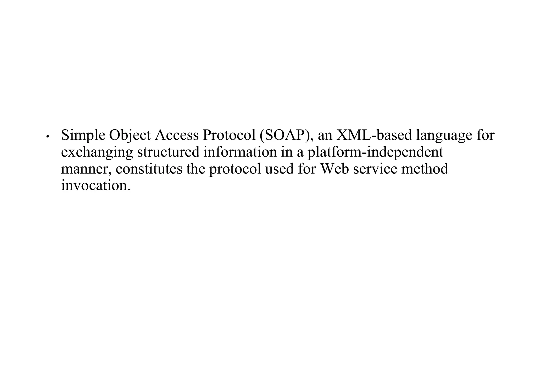 • Simple Object Access Protocol (SOAP), an XML-based language for
exchanging structured information in a platform-independent
manner, constitutes the protocol used for Web service method
invocation.
 