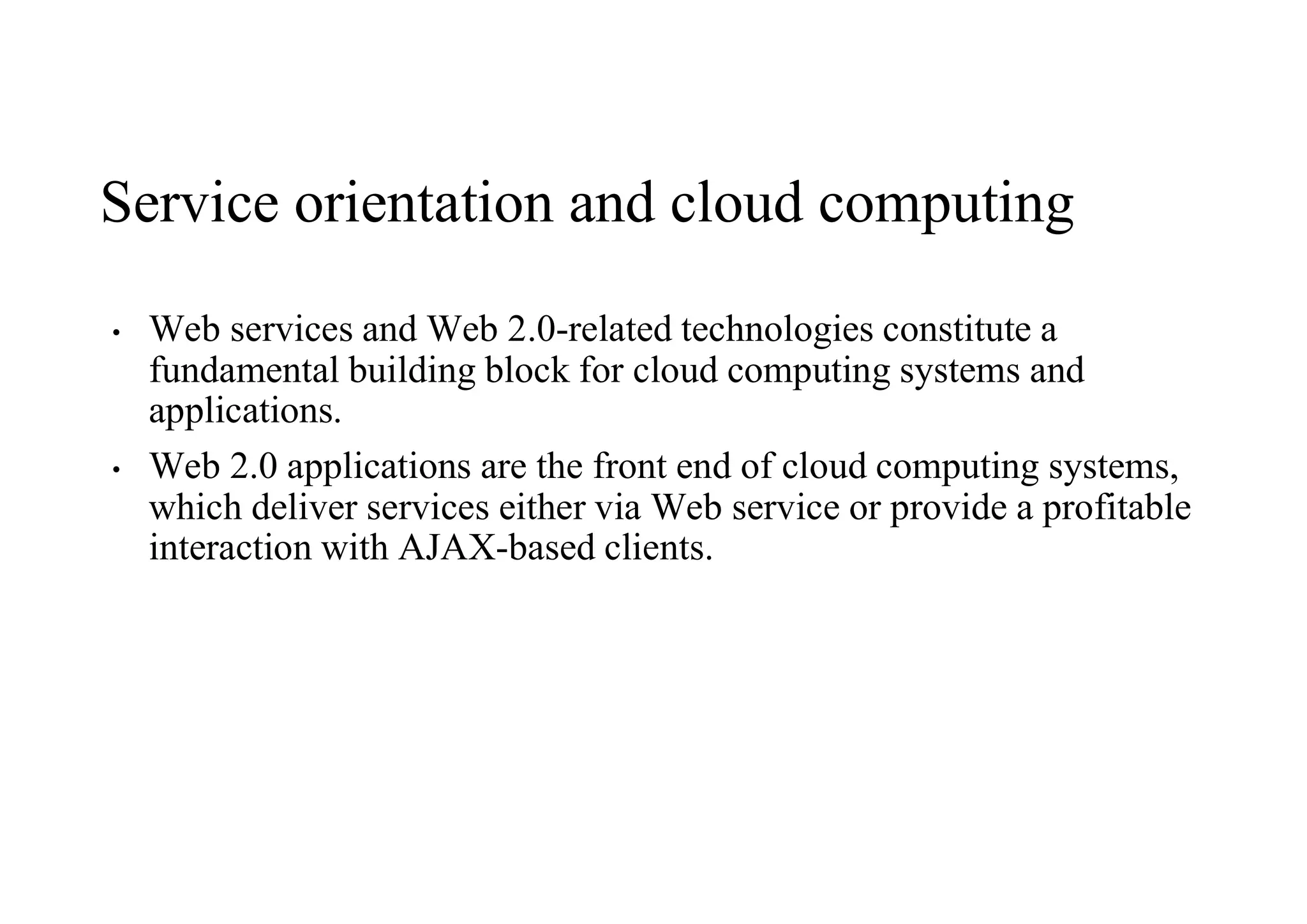 Service orientation and cloud computing
• Web services and Web 2.0-related technologies constitute a
fundamental building block for cloud computing systems and
applications.
• Web 2.0 applications are the front end of cloud computing systems,
which deliver services either via Web service or provide a profitable
interaction with AJAX-based clients.
 