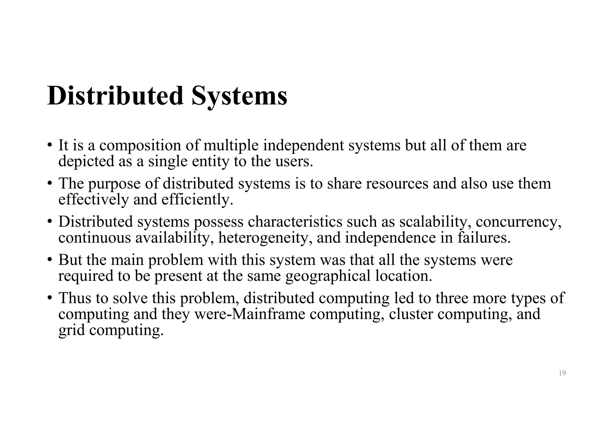 Distributed Systems
• It is a composition of multiple independent systems but all of them are
depicted as a single entity to the users.
• The purpose of distributed systems is to share resources and also use them
effectively and efficiently.
• Distributed systems possess characteristics such as scalability, concurrency,
continuous availability, heterogeneity, and independence in failures.
• But the main problem with this system was that all the systems were
required to be present at the same geographical location.
• Thus to solve this problem, distributed computing led to three more types of
computing and they were-Mainframe computing, cluster computing, and
grid computing.
19
 