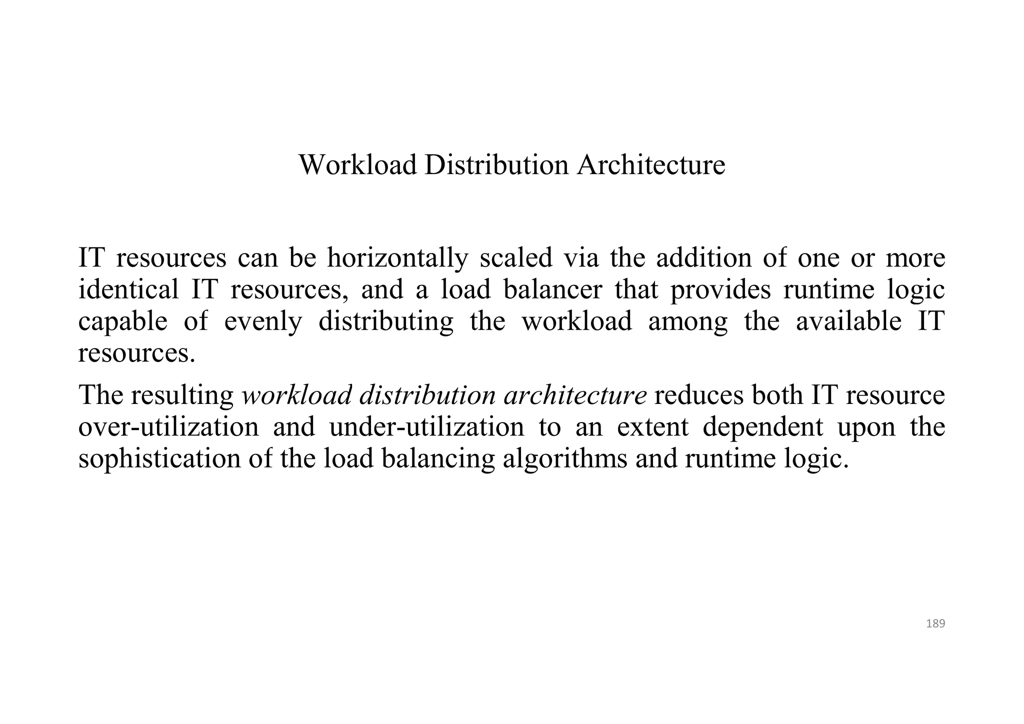Workload Distribution Architecture
IT resources can be horizontally scaled via the addition of one or more
identical IT resources, and a load balancer that provides runtime logic
capable of evenly distributing the workload among the available IT
resources.
The resulting workload distribution architecture reduces both IT resource
over-utilization and under-utilization to an extent dependent upon the
sophistication of the load balancing algorithms and runtime logic.
189
 