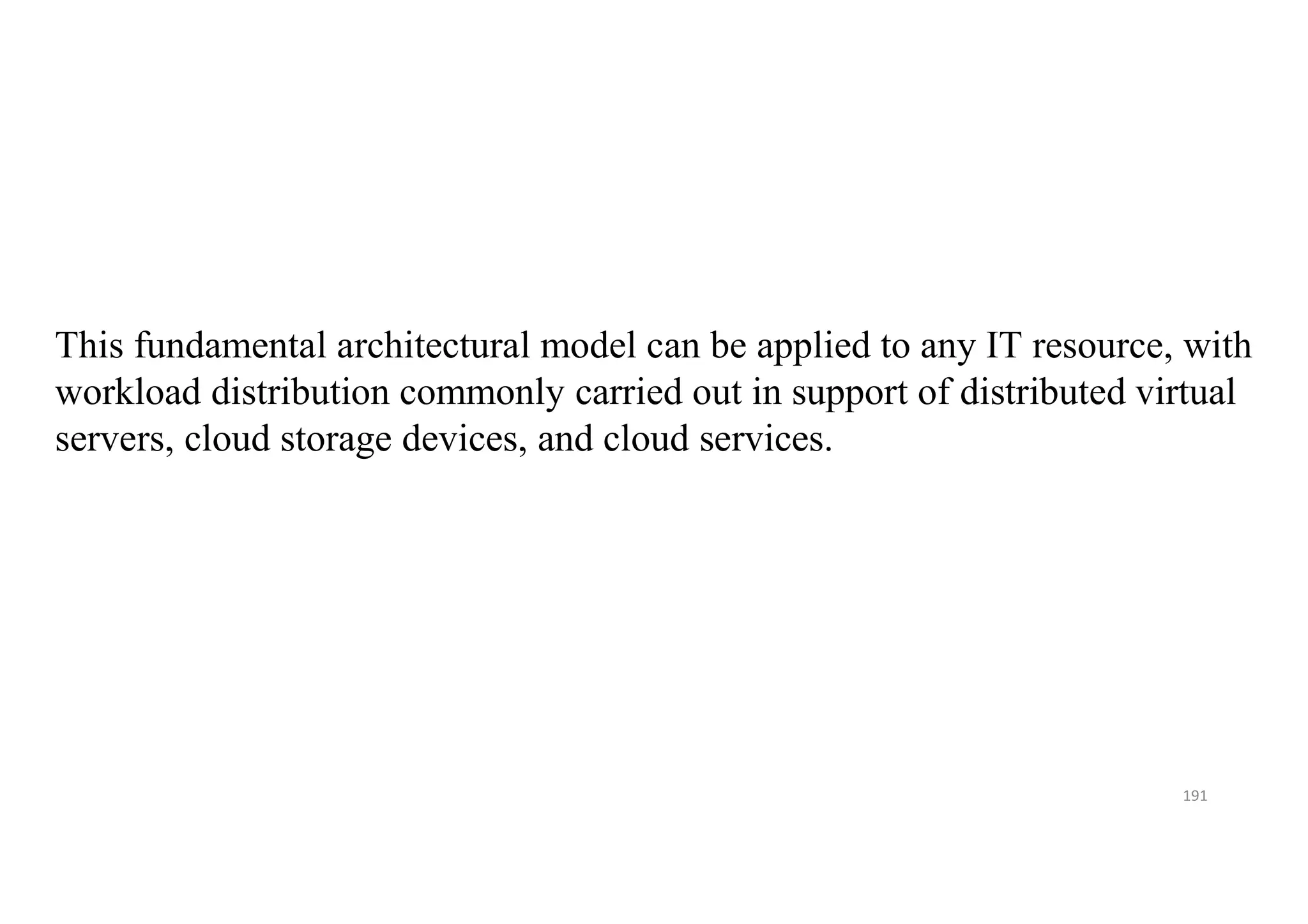 191
This fundamental architectural model can be applied to any IT resource, with
workload distribution commonly carried out in support of distributed virtual
servers, cloud storage devices, and cloud services.
 