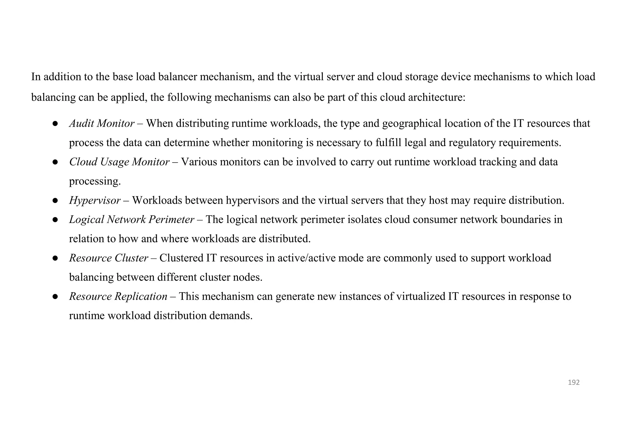192
In addition to the base load balancer mechanism, and the virtual server and cloud storage device mechanisms to which load
balancing can be applied, the following mechanisms can also be part of this cloud architecture:
● Audit Monitor – When distributing runtime workloads, the type and geographical location of the IT resources that
process the data can determine whether monitoring is necessary to fulfill legal and regulatory requirements.
● Cloud Usage Monitor – Various monitors can be involved to carry out runtime workload tracking and data
processing.
● Hypervisor – Workloads between hypervisors and the virtual servers that they host may require distribution.
● Logical Network Perimeter – The logical network perimeter isolates cloud consumer network boundaries in
relation to how and where workloads are distributed.
● Resource Cluster – Clustered IT resources in active/active mode are commonly used to support workload
balancing between different cluster nodes.
● Resource Replication – This mechanism can generate new instances of virtualized IT resources in response to
runtime workload distribution demands.
 