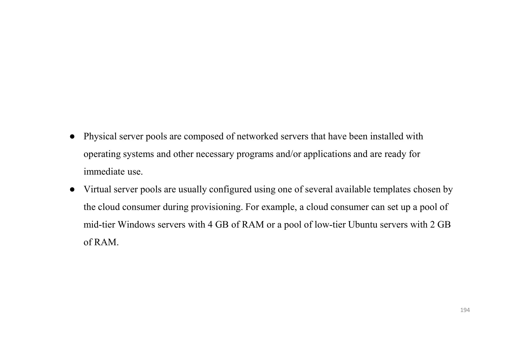 194
● Physical server pools are composed of networked servers that have been installed with
operating systems and other necessary programs and/or applications and are ready for
immediate use.
● Virtual server pools are usually configured using one of several available templates chosen by
the cloud consumer during provisioning. For example, a cloud consumer can set up a pool of
mid-tier Windows servers with 4 GB of RAM or a pool of low-tier Ubuntu servers with 2 GB
of RAM.
 