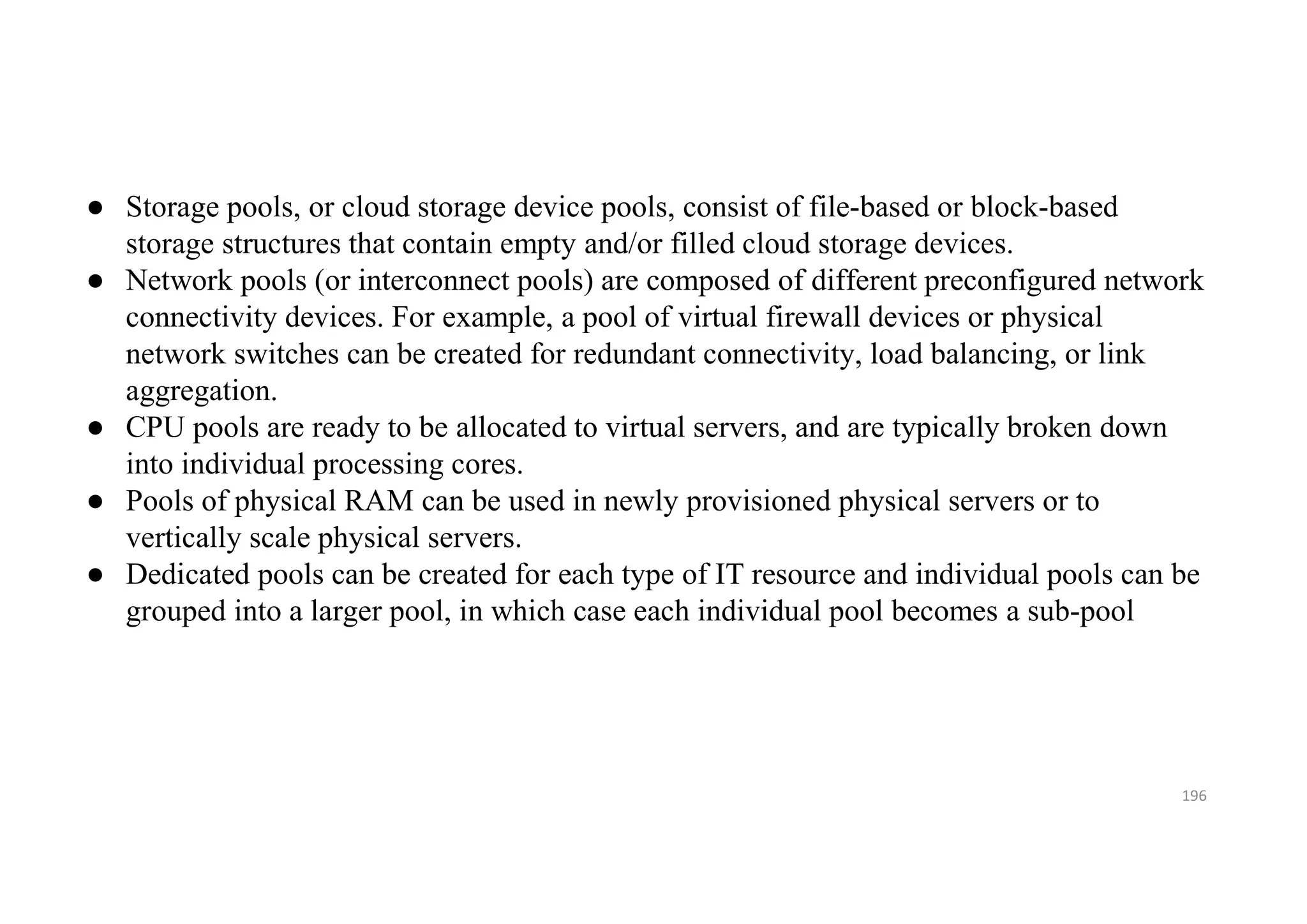 196
● Storage pools, or cloud storage device pools, consist of file-based or block-based
storage structures that contain empty and/or filled cloud storage devices.
● Network pools (or interconnect pools) are composed of different preconfigured network
connectivity devices. For example, a pool of virtual firewall devices or physical
network switches can be created for redundant connectivity, load balancing, or link
aggregation.
● CPU pools are ready to be allocated to virtual servers, and are typically broken down
into individual processing cores.
● Pools of physical RAM can be used in newly provisioned physical servers or to
vertically scale physical servers.
● Dedicated pools can be created for each type of IT resource and individual pools can be
grouped into a larger pool, in which case each individual pool becomes a sub-pool
 