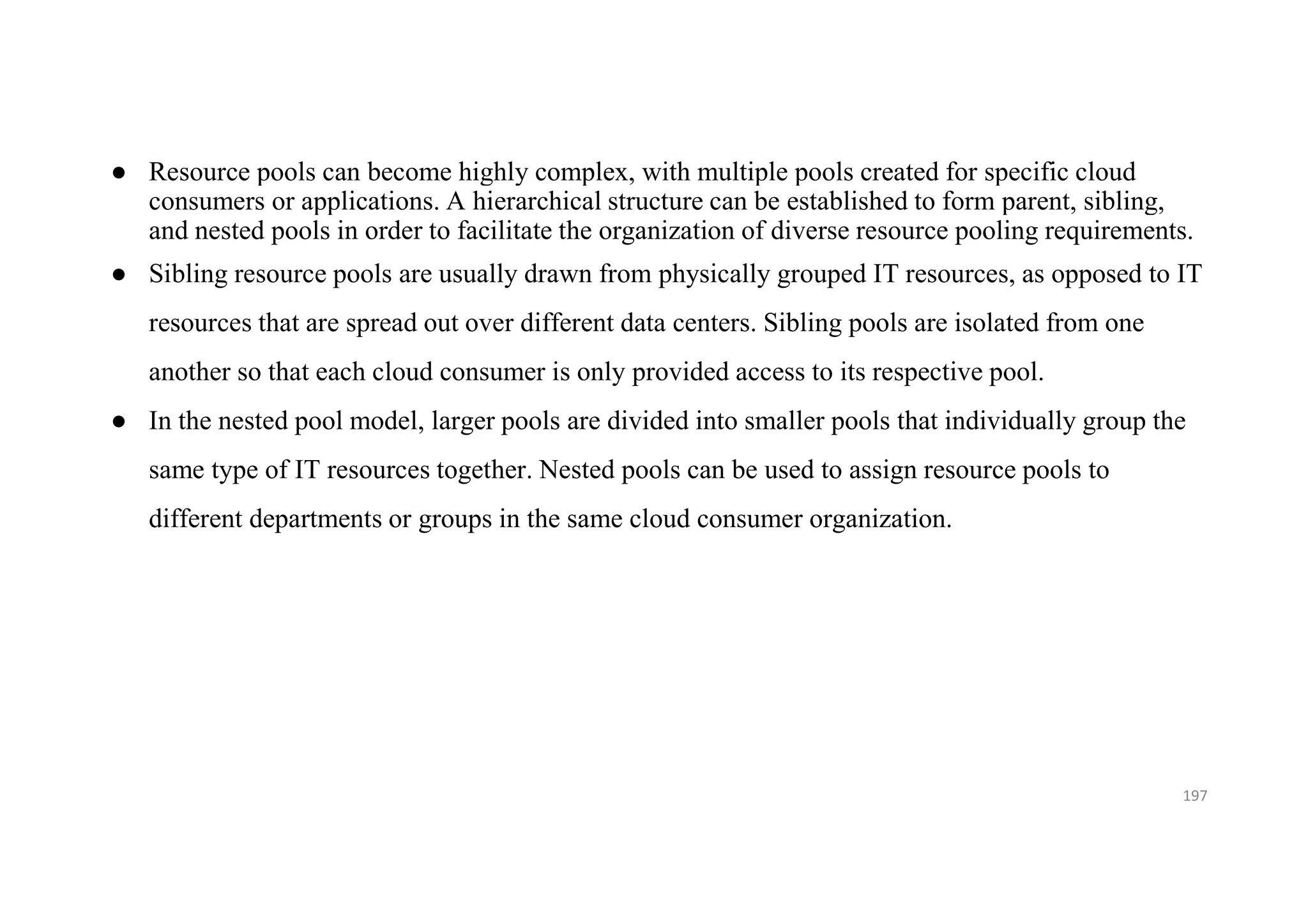 ● Resource pools can become highly complex, with multiple pools created for specific cloud
consumers or applications. A hierarchical structure can be established to form parent, sibling,
and nested pools in order to facilitate the organization of diverse resource pooling requirements.
● Sibling resource pools are usually drawn from physically grouped IT resources, as opposed to IT
resources that are spread out over different data centers. Sibling pools are isolated from one
another so that each cloud consumer is only provided access to its respective pool.
● In the nested pool model, larger pools are divided into smaller pools that individually group the
same type of IT resources together. Nested pools can be used to assign resource pools to
different departments or groups in the same cloud consumer organization.
197
 