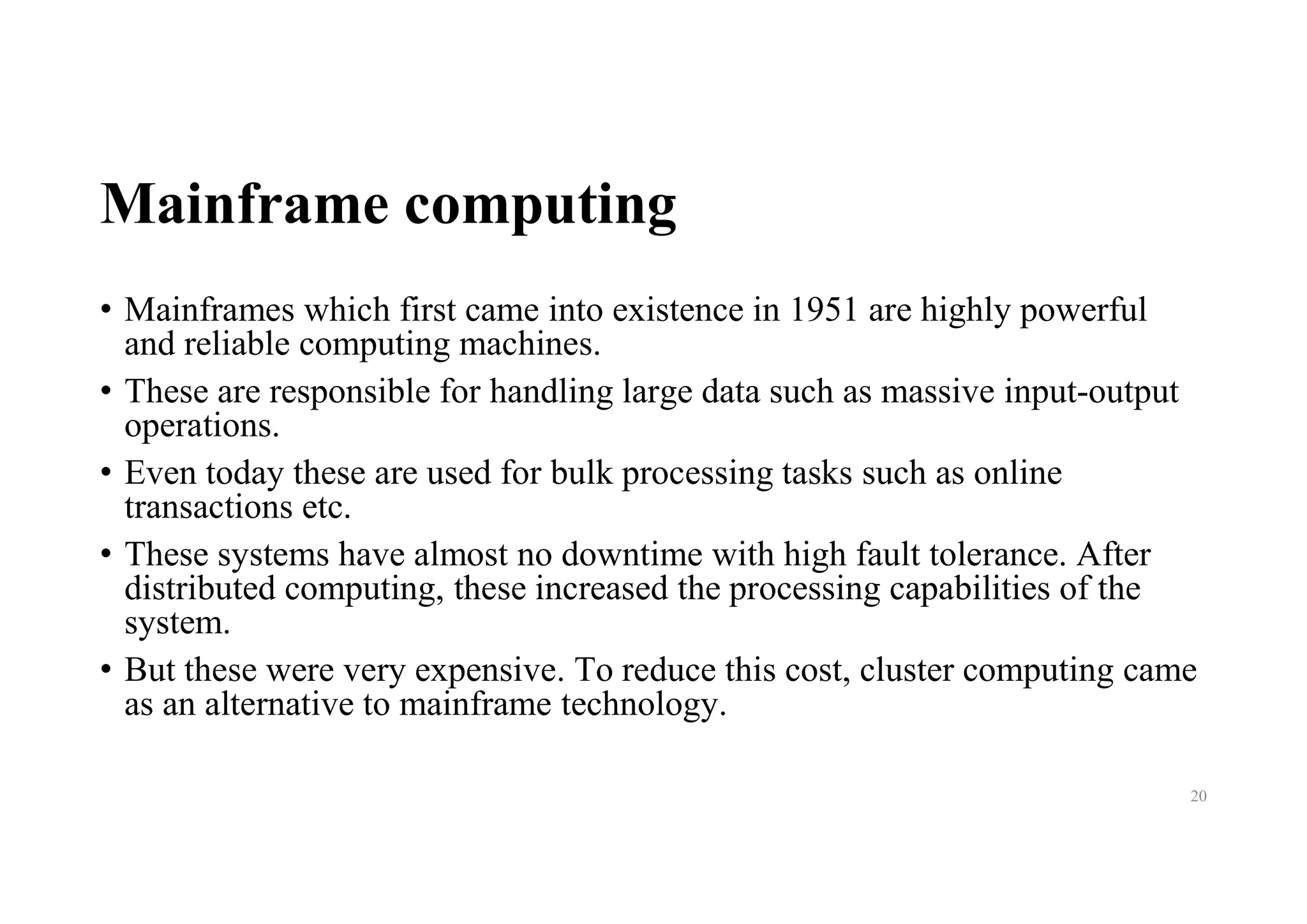 Mainframe computing
• Mainframes which first came into existence in 1951 are highly powerful
and reliable computing machines.
• These are responsible for handling large data such as massive input-output
operations.
• Even today these are used for bulk processing tasks such as online
transactions etc.
• These systems have almost no downtime with high fault tolerance. After
distributed computing, these increased the processing capabilities of the
system.
• But these were very expensive. To reduce this cost, cluster computing came
as an alternative to mainframe technology.
20
 