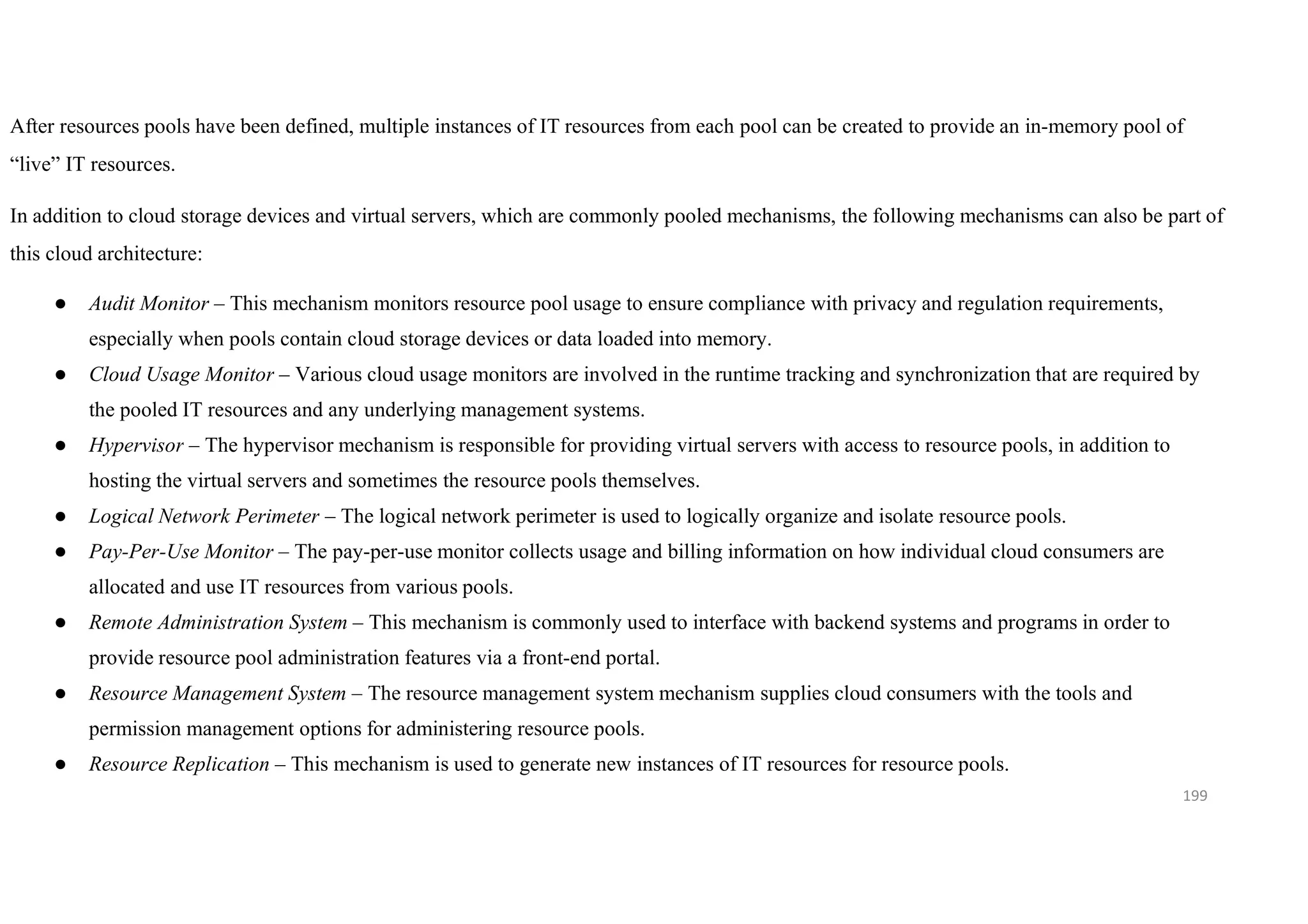 199
After resources pools have been defined, multiple instances of IT resources from each pool can be created to provide an in-memory pool of
“live” IT resources.
In addition to cloud storage devices and virtual servers, which are commonly pooled mechanisms, the following mechanisms can also be part of
this cloud architecture:
● Audit Monitor – This mechanism monitors resource pool usage to ensure compliance with privacy and regulation requirements,
especially when pools contain cloud storage devices or data loaded into memory.
● Cloud Usage Monitor – Various cloud usage monitors are involved in the runtime tracking and synchronization that are required by
the pooled IT resources and any underlying management systems.
● Hypervisor – The hypervisor mechanism is responsible for providing virtual servers with access to resource pools, in addition to
hosting the virtual servers and sometimes the resource pools themselves.
● Logical Network Perimeter – The logical network perimeter is used to logically organize and isolate resource pools.
● Pay-Per-Use Monitor – The pay-per-use monitor collects usage and billing information on how individual cloud consumers are
allocated and use IT resources from various pools.
● Remote Administration System – This mechanism is commonly used to interface with backend systems and programs in order to
provide resource pool administration features via a front-end portal.
● Resource Management System – The resource management system mechanism supplies cloud consumers with the tools and
permission management options for administering resource pools.
● Resource Replication – This mechanism is used to generate new instances of IT resources for resource pools.
 