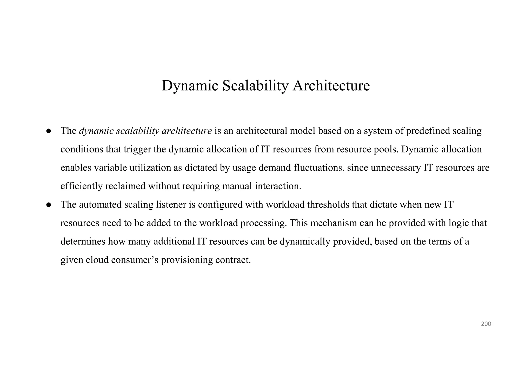 Dynamic Scalability Architecture
● The dynamic scalability architecture is an architectural model based on a system of predefined scaling
conditions that trigger the dynamic allocation of IT resources from resource pools. Dynamic allocation
enables variable utilization as dictated by usage demand fluctuations, since unnecessary IT resources are
efficiently reclaimed without requiring manual interaction.
● The automated scaling listener is configured with workload thresholds that dictate when new IT
resources need to be added to the workload processing. This mechanism can be provided with logic that
determines how many additional IT resources can be dynamically provided, based on the terms of a
given cloud consumer’s provisioning contract.
200
 