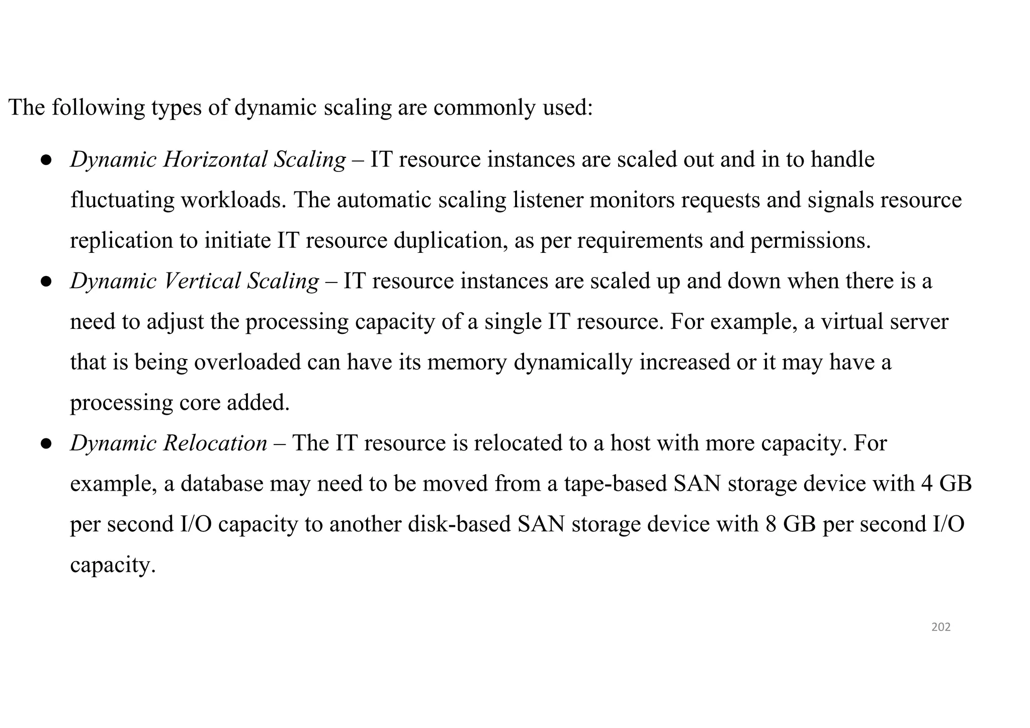 202
The following types of dynamic scaling are commonly used:
● Dynamic Horizontal Scaling – IT resource instances are scaled out and in to handle
fluctuating workloads. The automatic scaling listener monitors requests and signals resource
replication to initiate IT resource duplication, as per requirements and permissions.
● Dynamic Vertical Scaling – IT resource instances are scaled up and down when there is a
need to adjust the processing capacity of a single IT resource. For example, a virtual server
that is being overloaded can have its memory dynamically increased or it may have a
processing core added.
● Dynamic Relocation – The IT resource is relocated to a host with more capacity. For
example, a database may need to be moved from a tape-based SAN storage device with 4 GB
per second I/O capacity to another disk-based SAN storage device with 8 GB per second I/O
capacity.
 