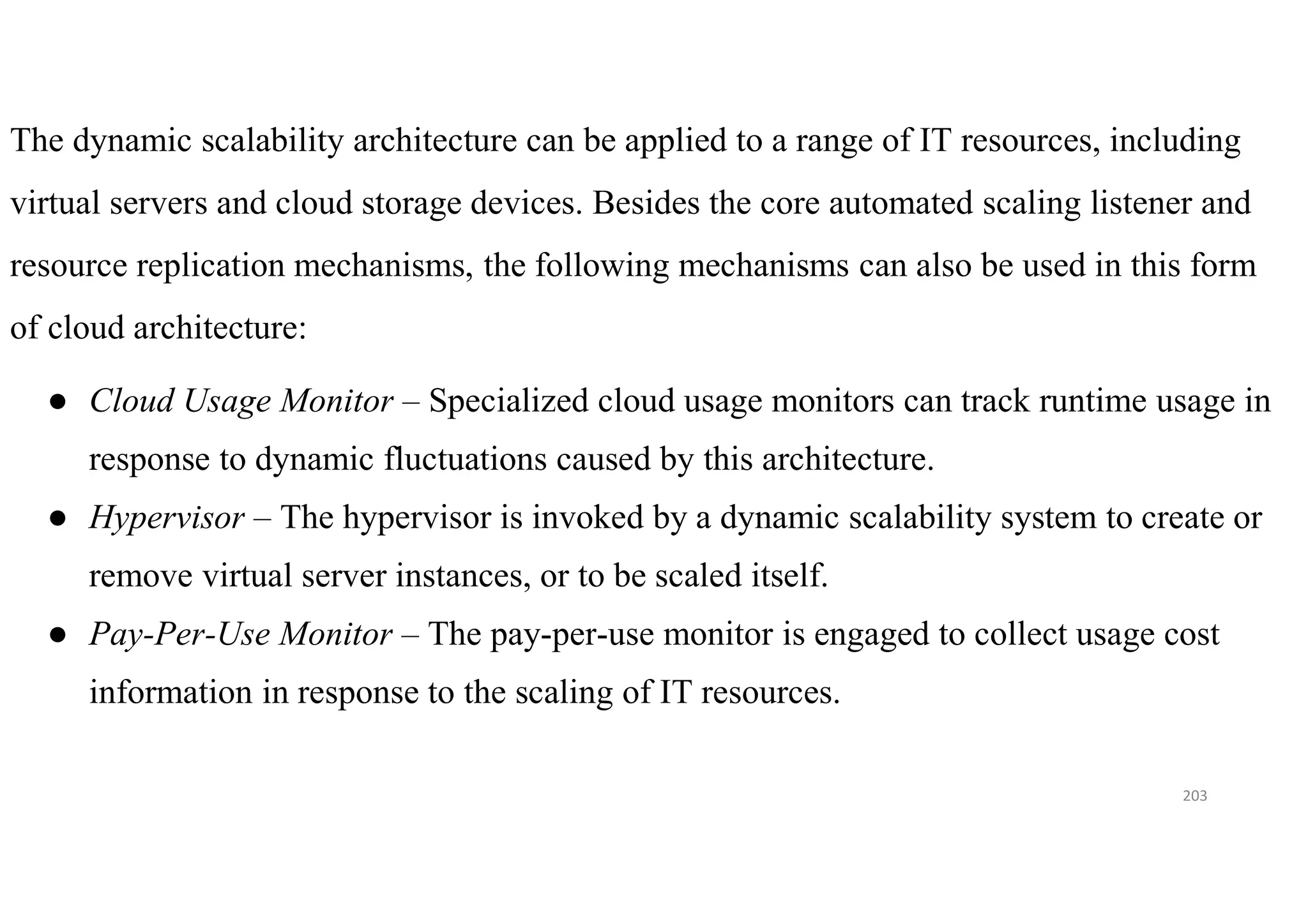 203
The dynamic scalability architecture can be applied to a range of IT resources, including
virtual servers and cloud storage devices. Besides the core automated scaling listener and
resource replication mechanisms, the following mechanisms can also be used in this form
of cloud architecture:
● Cloud Usage Monitor – Specialized cloud usage monitors can track runtime usage in
response to dynamic fluctuations caused by this architecture.
● Hypervisor – The hypervisor is invoked by a dynamic scalability system to create or
remove virtual server instances, or to be scaled itself.
● Pay-Per-Use Monitor – The pay-per-use monitor is engaged to collect usage cost
information in response to the scaling of IT resources.
 