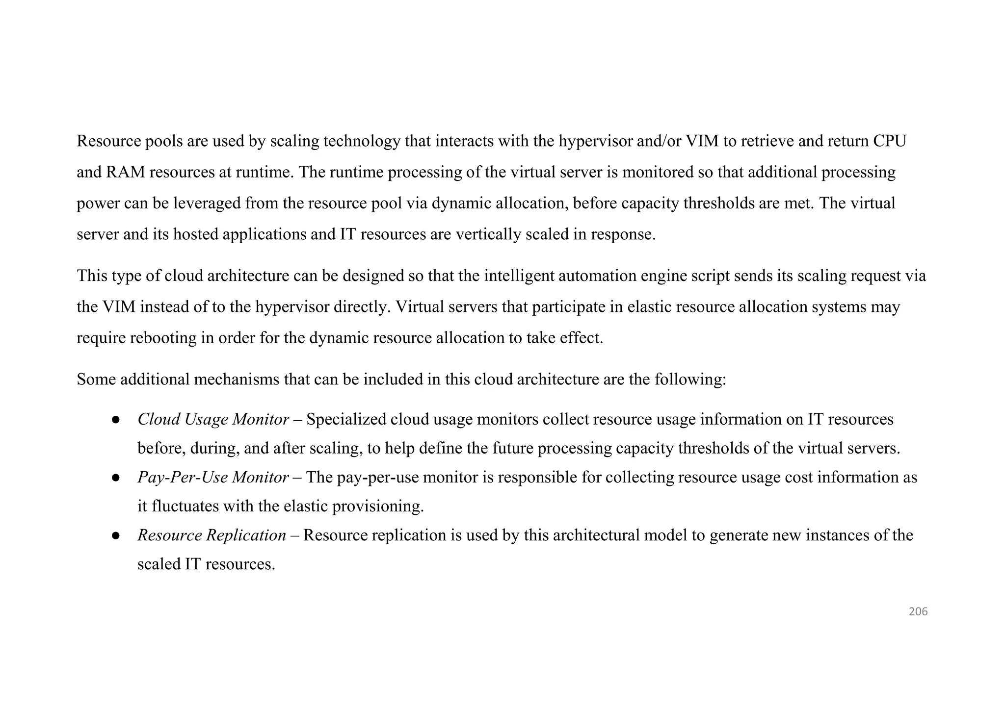 Resource pools are used by scaling technology that interacts with the hypervisor and/or VIM to retrieve and return CPU
and RAM resources at runtime. The runtime processing of the virtual server is monitored so that additional processing
power can be leveraged from the resource pool via dynamic allocation, before capacity thresholds are met. The virtual
server and its hosted applications and IT resources are vertically scaled in response.
This type of cloud architecture can be designed so that the intelligent automation engine script sends its scaling request via
the VIM instead of to the hypervisor directly. Virtual servers that participate in elastic resource allocation systems may
require rebooting in order for the dynamic resource allocation to take effect.
Some additional mechanisms that can be included in this cloud architecture are the following:
● Cloud Usage Monitor – Specialized cloud usage monitors collect resource usage information on IT resources
before, during, and after scaling, to help define the future processing capacity thresholds of the virtual servers.
● Pay-Per-Use Monitor – The pay-per-use monitor is responsible for collecting resource usage cost information as
it fluctuates with the elastic provisioning.
● Resource Replication – Resource replication is used by this architectural model to generate new instances of the
scaled IT resources.
206
 