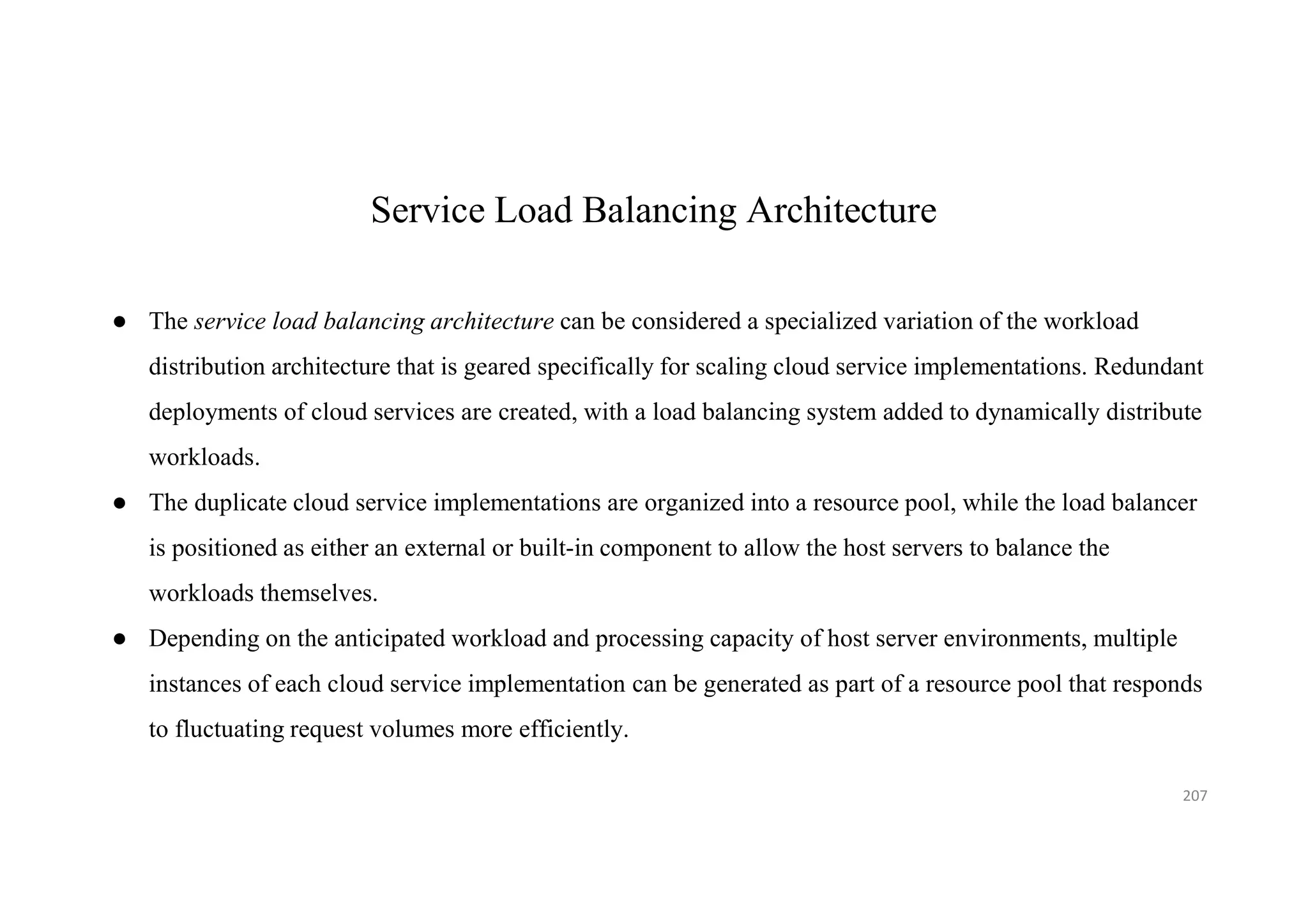 Service Load Balancing Architecture
● The service load balancing architecture can be considered a specialized variation of the workload
distribution architecture that is geared specifically for scaling cloud service implementations. Redundant
deployments of cloud services are created, with a load balancing system added to dynamically distribute
workloads.
● The duplicate cloud service implementations are organized into a resource pool, while the load balancer
is positioned as either an external or built-in component to allow the host servers to balance the
workloads themselves.
● Depending on the anticipated workload and processing capacity of host server environments, multiple
instances of each cloud service implementation can be generated as part of a resource pool that responds
to fluctuating request volumes more efficiently.
207
 