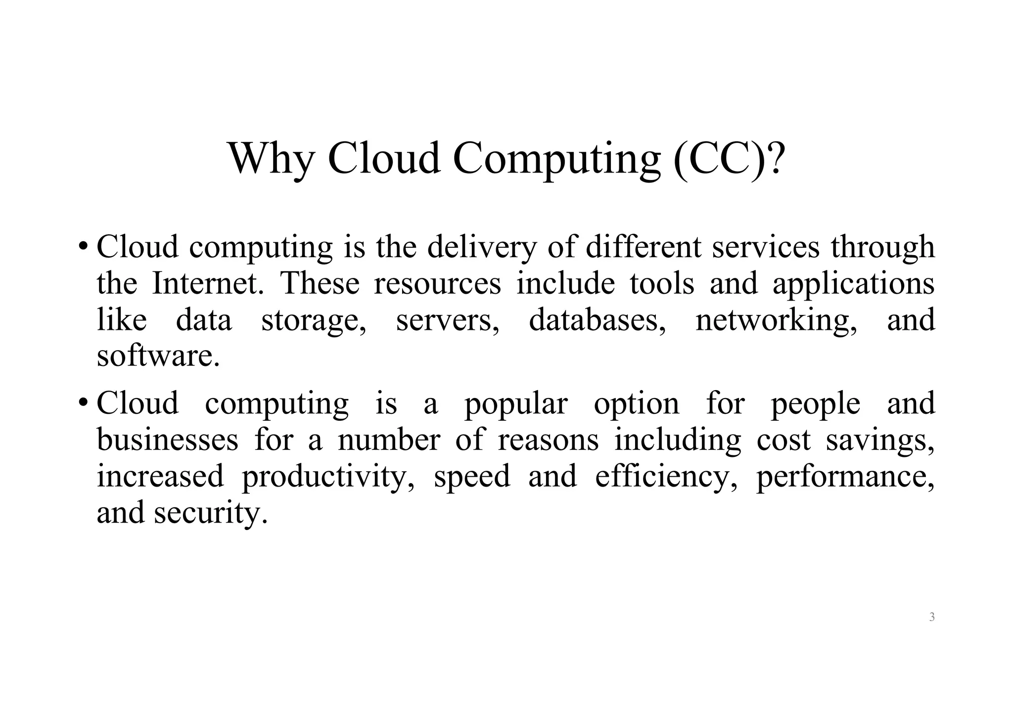 Why Cloud Computing (CC)?
• Cloud computing is the delivery of different services through
the Internet. These resources include tools and applications
like data storage, servers, databases, networking, and
software.
• Cloud computing is a popular option for people and
businesses for a number of reasons including cost savings,
increased productivity, speed and efficiency, performance,
and security.
3
 