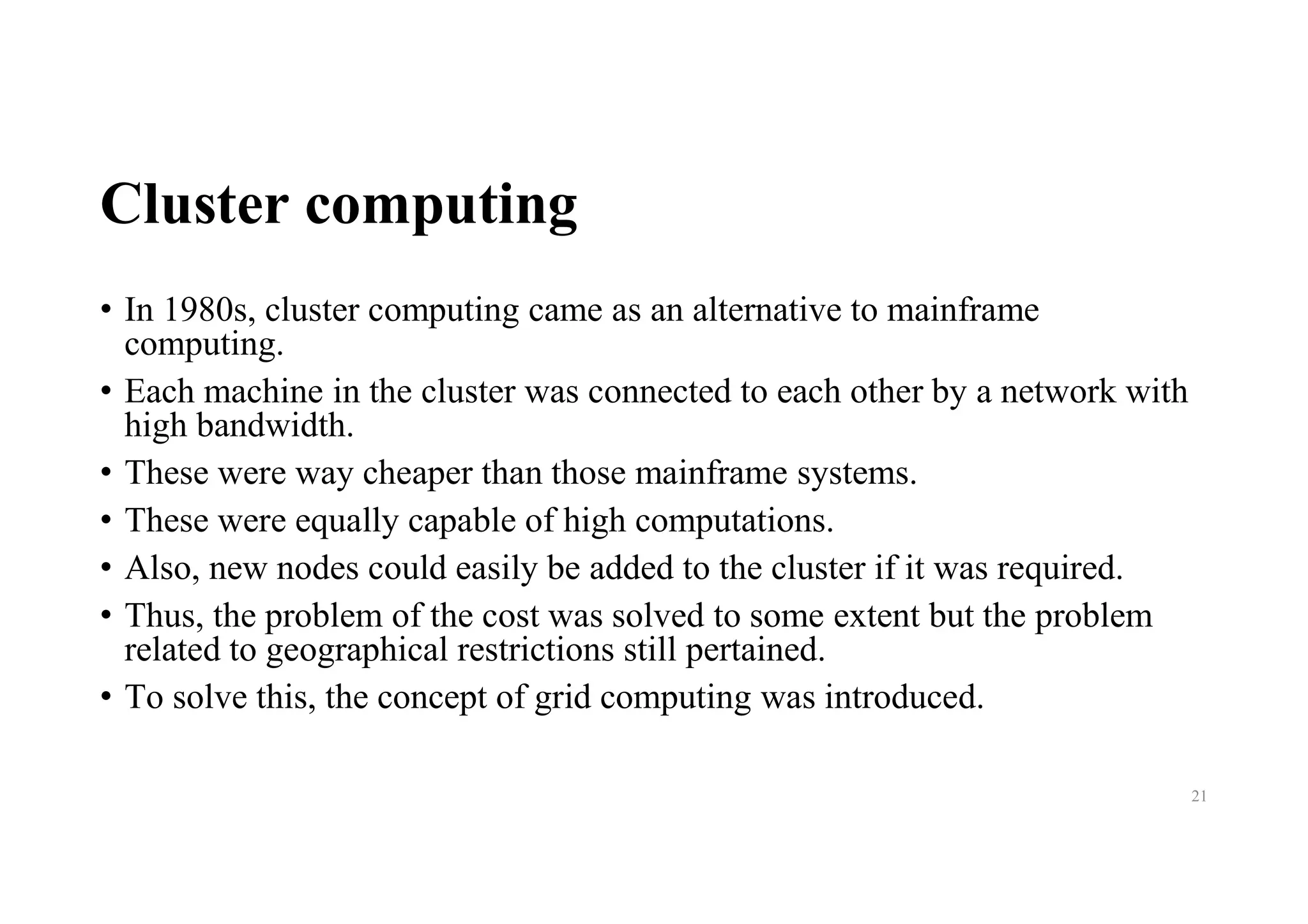 Cluster computing
• In 1980s, cluster computing came as an alternative to mainframe
computing.
• Each machine in the cluster was connected to each other by a network with
high bandwidth.
• These were way cheaper than those mainframe systems.
• These were equally capable of high computations.
• Also, new nodes could easily be added to the cluster if it was required.
• Thus, the problem of the cost was solved to some extent but the problem
related to geographical restrictions still pertained.
• To solve this, the concept of grid computing was introduced.
21
 