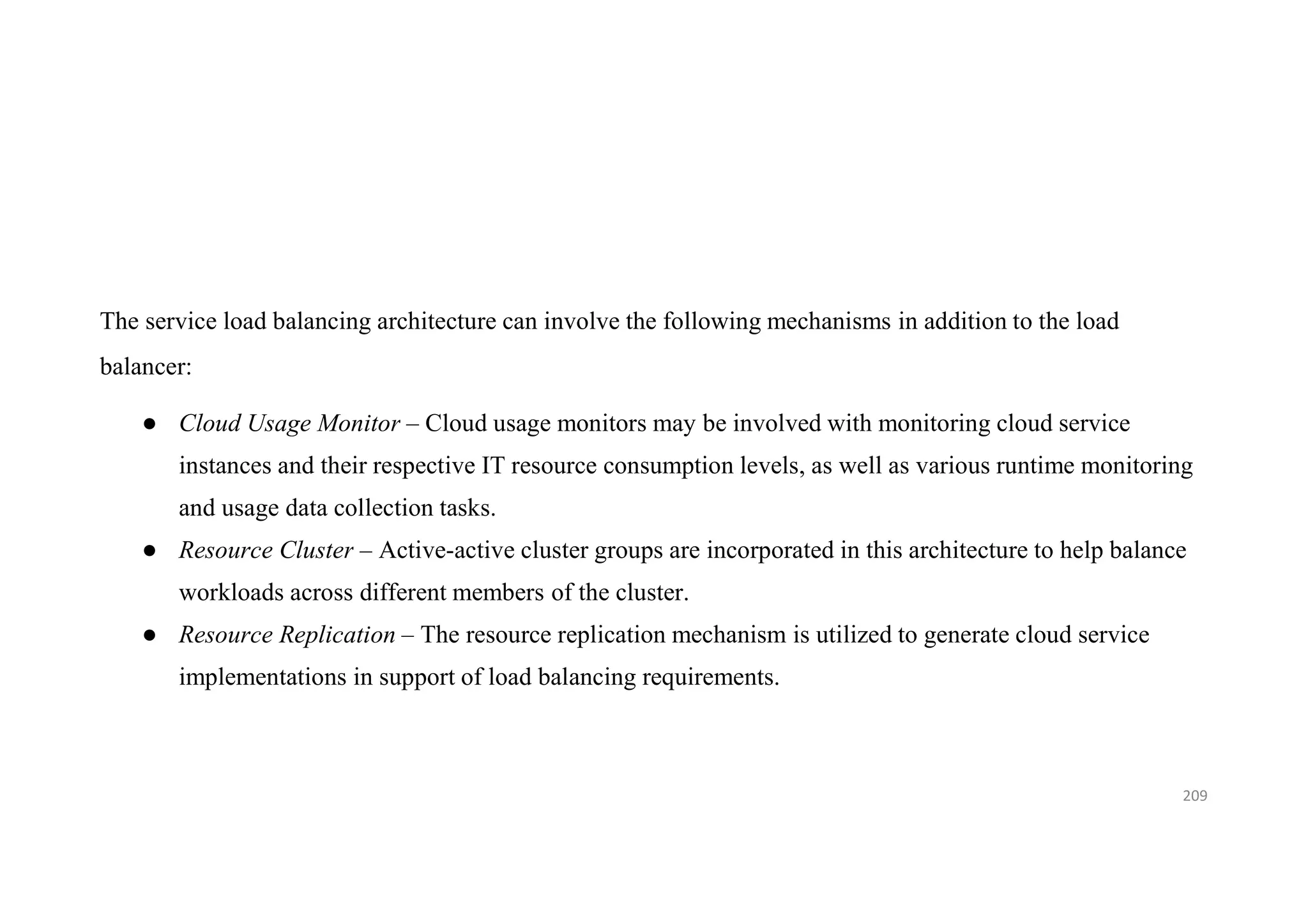 The service load balancing architecture can involve the following mechanisms in addition to the load
balancer:
● Cloud Usage Monitor – Cloud usage monitors may be involved with monitoring cloud service
instances and their respective IT resource consumption levels, as well as various runtime monitoring
and usage data collection tasks.
● Resource Cluster – Active-active cluster groups are incorporated in this architecture to help balance
workloads across different members of the cluster.
● Resource Replication – The resource replication mechanism is utilized to generate cloud service
implementations in support of load balancing requirements.
209
 