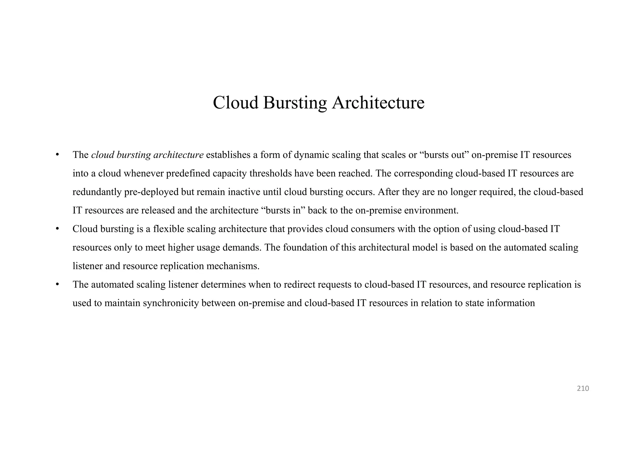 Cloud Bursting Architecture
• The cloud bursting architecture establishes a form of dynamic scaling that scales or “bursts out” on-premise IT resources
into a cloud whenever predefined capacity thresholds have been reached. The corresponding cloud-based IT resources are
redundantly pre-deployed but remain inactive until cloud bursting occurs. After they are no longer required, the cloud-based
IT resources are released and the architecture “bursts in” back to the on-premise environment.
• Cloud bursting is a flexible scaling architecture that provides cloud consumers with the option of using cloud-based IT
resources only to meet higher usage demands. The foundation of this architectural model is based on the automated scaling
listener and resource replication mechanisms.
• The automated scaling listener determines when to redirect requests to cloud-based IT resources, and resource replication is
used to maintain synchronicity between on-premise and cloud-based IT resources in relation to state information
210
 
