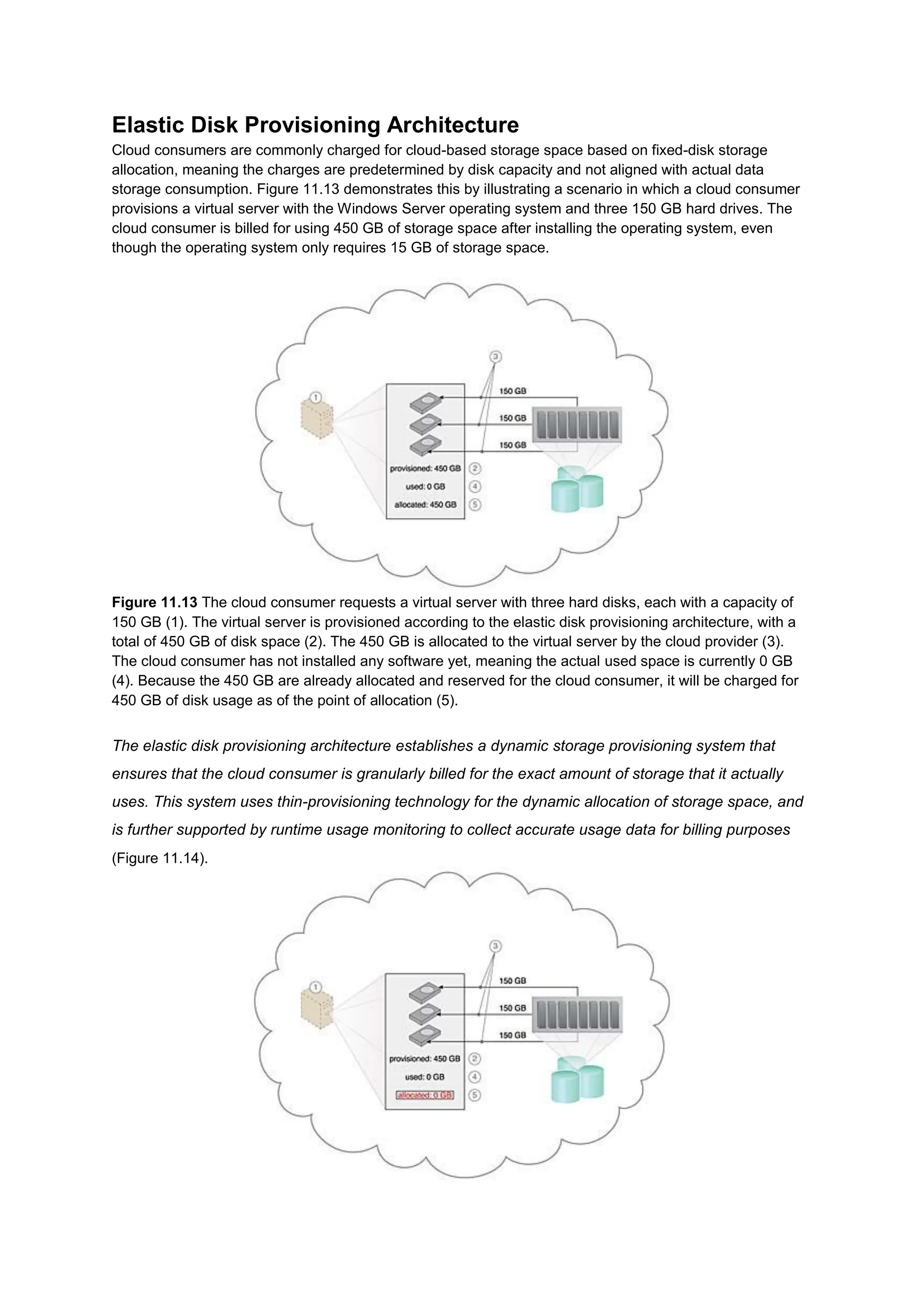 Elastic Disk Provisioning Architecture
Cloud consumers are commonly charged for cloud-based storage space based on fixed-disk storage
allocation, meaning the charges are predetermined by disk capacity and not aligned with actual data
storage consumption. Figure 11.13 demonstrates this by illustrating a scenario in which a cloud consumer
provisions a virtual server with the Windows Server operating system and three 150 GB hard drives. The
cloud consumer is billed for using 450 GB of storage space after installing the operating system, even
though the operating system only requires 15 GB of storage space.
Figure 11.13 The cloud consumer requests a virtual server with three hard disks, each with a capacity of
150 GB (1). The virtual server is provisioned according to the elastic disk provisioning architecture, with a
total of 450 GB of disk space (2). The 450 GB is allocated to the virtual server by the cloud provider (3).
The cloud consumer has not installed any software yet, meaning the actual used space is currently 0 GB
(4). Because the 450 GB are already allocated and reserved for the cloud consumer, it will be charged for
450 GB of disk usage as of the point of allocation (5).
The elastic disk provisioning architecture establishes a dynamic storage provisioning system that
ensures that the cloud consumer is granularly billed for the exact amount of storage that it actually
uses. This system uses thin-provisioning technology for the dynamic allocation of storage space, and
is further supported by runtime usage monitoring to collect accurate usage data for billing purposes
(Figure 11.14).
 