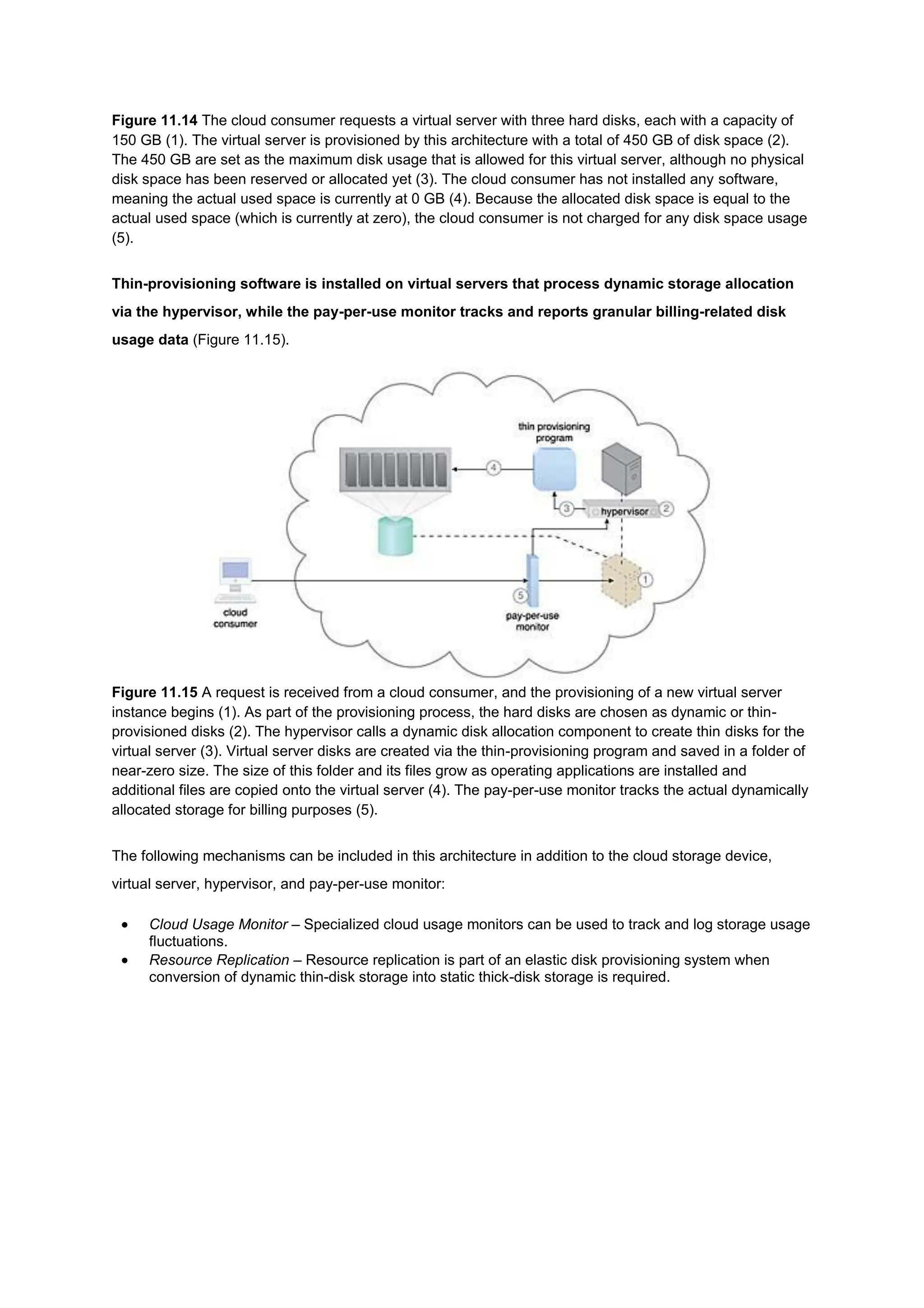 Figure 11.14 The cloud consumer requests a virtual server with three hard disks, each with a capacity of
150 GB (1). The virtual server is provisioned by this architecture with a total of 450 GB of disk space (2).
The 450 GB are set as the maximum disk usage that is allowed for this virtual server, although no physical
disk space has been reserved or allocated yet (3). The cloud consumer has not installed any software,
meaning the actual used space is currently at 0 GB (4). Because the allocated disk space is equal to the
actual used space (which is currently at zero), the cloud consumer is not charged for any disk space usage
(5).
Thin-provisioning software is installed on virtual servers that process dynamic storage allocation
via the hypervisor, while the pay-per-use monitor tracks and reports granular billing-related disk
usage data (Figure 11.15).
Figure 11.15 A request is received from a cloud consumer, and the provisioning of a new virtual server
instance begins (1). As part of the provisioning process, the hard disks are chosen as dynamic or thin-
provisioned disks (2). The hypervisor calls a dynamic disk allocation component to create thin disks for the
virtual server (3). Virtual server disks are created via the thin-provisioning program and saved in a folder of
near-zero size. The size of this folder and its files grow as operating applications are installed and
additional files are copied onto the virtual server (4). The pay-per-use monitor tracks the actual dynamically
allocated storage for billing purposes (5).
The following mechanisms can be included in this architecture in addition to the cloud storage device,
virtual server, hypervisor, and pay-per-use monitor:
 Cloud Usage Monitor – Specialized cloud usage monitors can be used to track and log storage usage
fluctuations.
 Resource Replication – Resource replication is part of an elastic disk provisioning system when
conversion of dynamic thin-disk storage into static thick-disk storage is required.
 