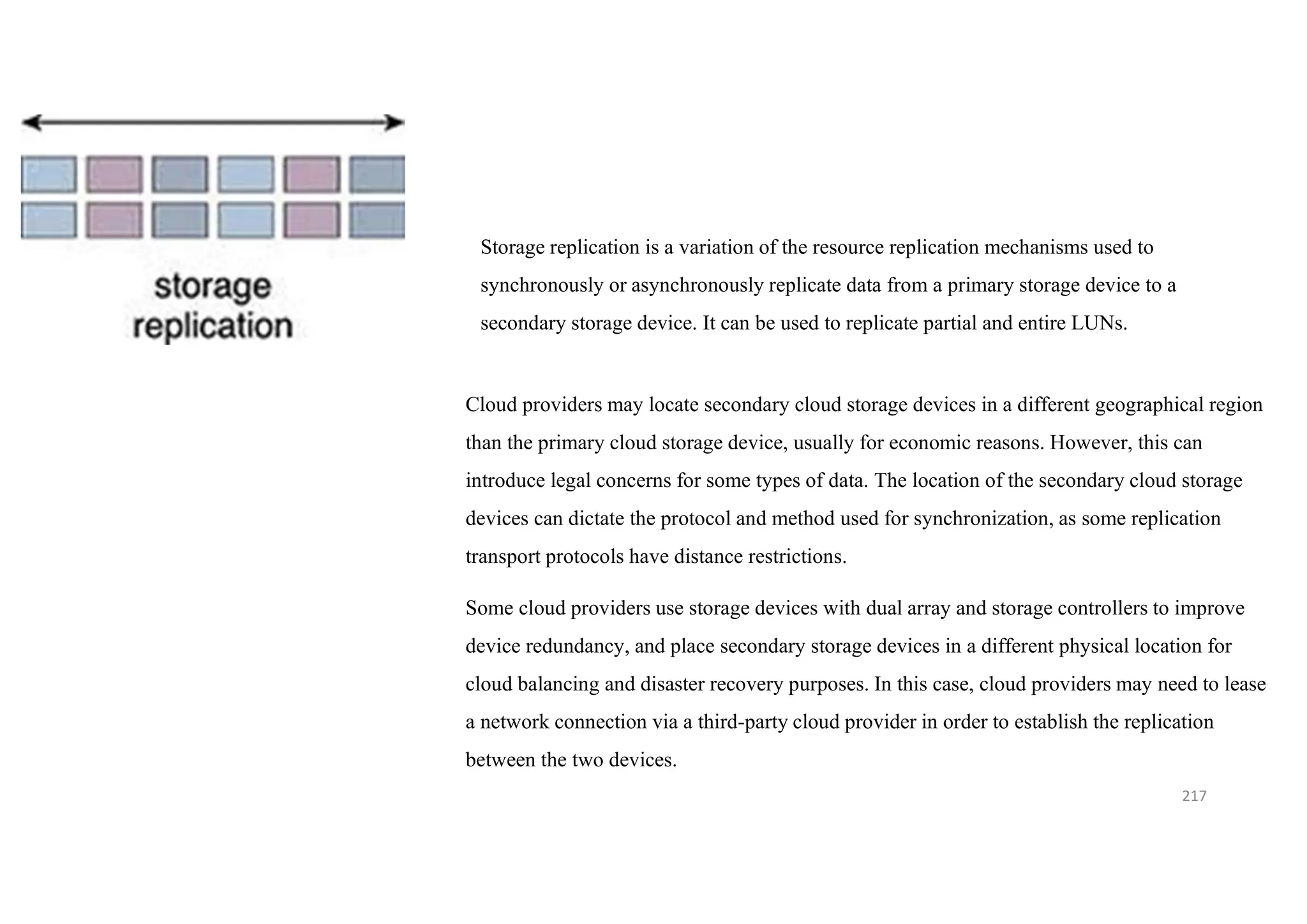 217
Storage replication is a variation of the resource replication mechanisms used to
synchronously or asynchronously replicate data from a primary storage device to a
secondary storage device. It can be used to replicate partial and entire LUNs.
Cloud providers may locate secondary cloud storage devices in a different geographical region
than the primary cloud storage device, usually for economic reasons. However, this can
introduce legal concerns for some types of data. The location of the secondary cloud storage
devices can dictate the protocol and method used for synchronization, as some replication
transport protocols have distance restrictions.
Some cloud providers use storage devices with dual array and storage controllers to improve
device redundancy, and place secondary storage devices in a different physical location for
cloud balancing and disaster recovery purposes. In this case, cloud providers may need to lease
a network connection via a third-party cloud provider in order to establish the replication
between the two devices.
 