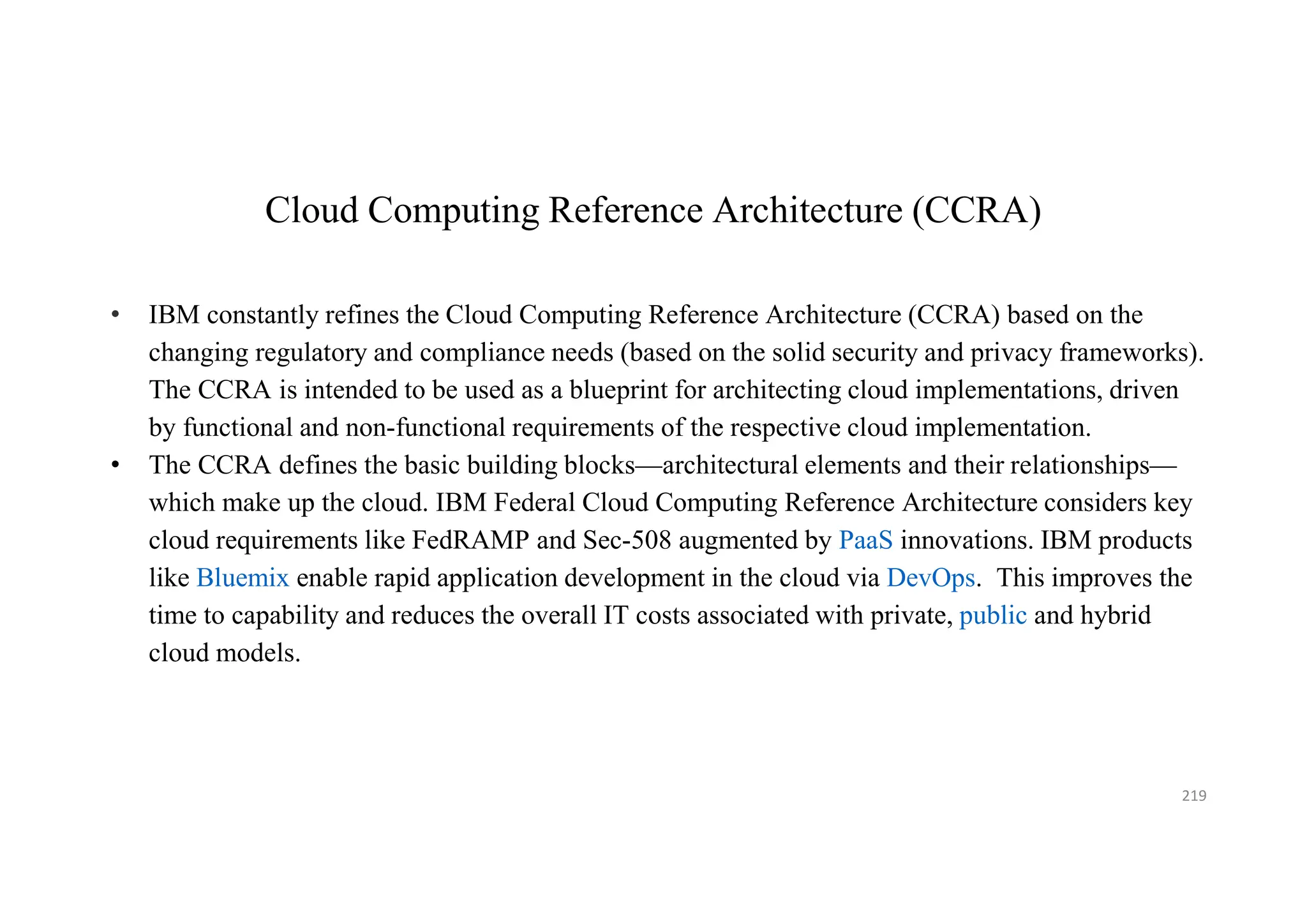 Cloud Computing Reference Architecture (CCRA)
• IBM constantly refines the Cloud Computing Reference Architecture (CCRA) based on the
changing regulatory and compliance needs (based on the solid security and privacy frameworks).
The CCRA is intended to be used as a blueprint for architecting cloud implementations, driven
by functional and non-functional requirements of the respective cloud implementation.
• The CCRA defines the basic building blocks—architectural elements and their relationships—
which make up the cloud. IBM Federal Cloud Computing Reference Architecture considers key
cloud requirements like FedRAMP and Sec-508 augmented by PaaS innovations. IBM products
like Bluemix enable rapid application development in the cloud via DevOps. This improves the
time to capability and reduces the overall IT costs associated with private, public and hybrid
cloud models.
219
 