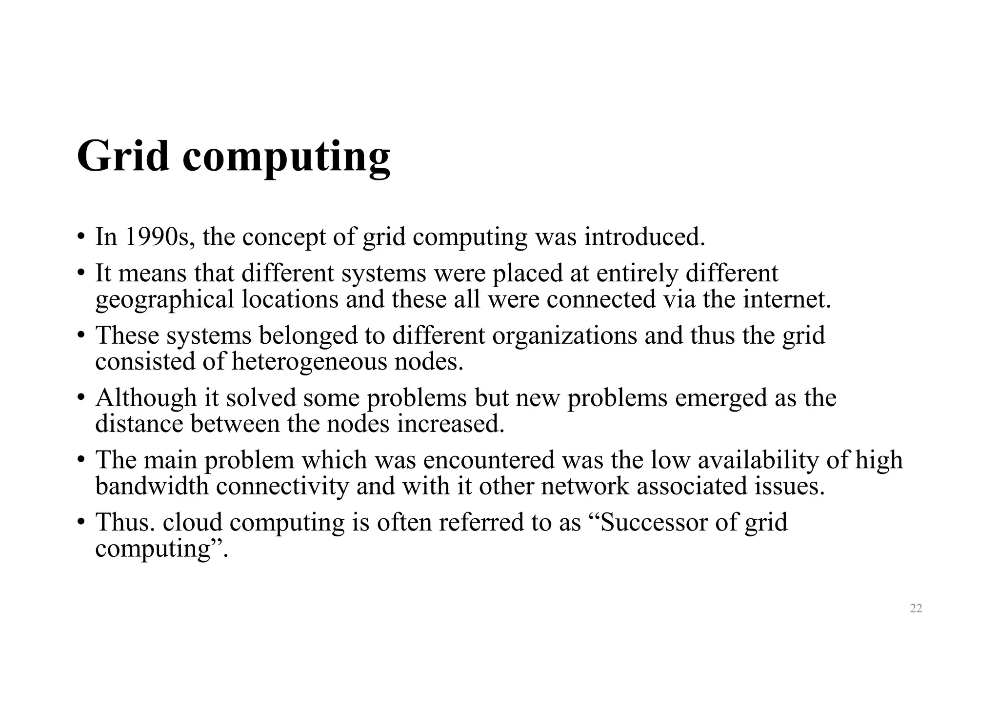 Grid computing
• In 1990s, the concept of grid computing was introduced.
• It means that different systems were placed at entirely different
geographical locations and these all were connected via the internet.
• These systems belonged to different organizations and thus the grid
consisted of heterogeneous nodes.
• Although it solved some problems but new problems emerged as the
distance between the nodes increased.
• The main problem which was encountered was the low availability of high
bandwidth connectivity and with it other network associated issues.
• Thus. cloud computing is often referred to as “Successor of grid
computing”.
22
 