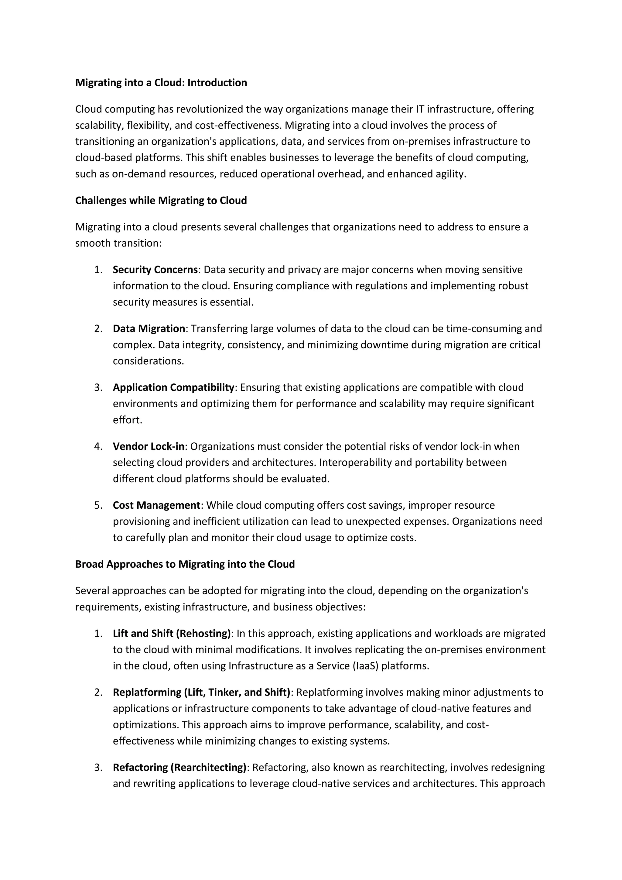 Migrating into a Cloud: Introduction
Cloud computing has revolutionized the way organizations manage their IT infrastructure, offering
scalability, flexibility, and cost-effectiveness. Migrating into a cloud involves the process of
transitioning an organization's applications, data, and services from on-premises infrastructure to
cloud-based platforms. This shift enables businesses to leverage the benefits of cloud computing,
such as on-demand resources, reduced operational overhead, and enhanced agility.
Challenges while Migrating to Cloud
Migrating into a cloud presents several challenges that organizations need to address to ensure a
smooth transition:
1. Security Concerns: Data security and privacy are major concerns when moving sensitive
information to the cloud. Ensuring compliance with regulations and implementing robust
security measures is essential.
2. Data Migration: Transferring large volumes of data to the cloud can be time-consuming and
complex. Data integrity, consistency, and minimizing downtime during migration are critical
considerations.
3. Application Compatibility: Ensuring that existing applications are compatible with cloud
environments and optimizing them for performance and scalability may require significant
effort.
4. Vendor Lock-in: Organizations must consider the potential risks of vendor lock-in when
selecting cloud providers and architectures. Interoperability and portability between
different cloud platforms should be evaluated.
5. Cost Management: While cloud computing offers cost savings, improper resource
provisioning and inefficient utilization can lead to unexpected expenses. Organizations need
to carefully plan and monitor their cloud usage to optimize costs.
Broad Approaches to Migrating into the Cloud
Several approaches can be adopted for migrating into the cloud, depending on the organization's
requirements, existing infrastructure, and business objectives:
1. Lift and Shift (Rehosting): In this approach, existing applications and workloads are migrated
to the cloud with minimal modifications. It involves replicating the on-premises environment
in the cloud, often using Infrastructure as a Service (IaaS) platforms.
2. Replatforming (Lift, Tinker, and Shift): Replatforming involves making minor adjustments to
applications or infrastructure components to take advantage of cloud-native features and
optimizations. This approach aims to improve performance, scalability, and cost-
effectiveness while minimizing changes to existing systems.
3. Refactoring (Rearchitecting): Refactoring, also known as rearchitecting, involves redesigning
and rewriting applications to leverage cloud-native services and architectures. This approach
 