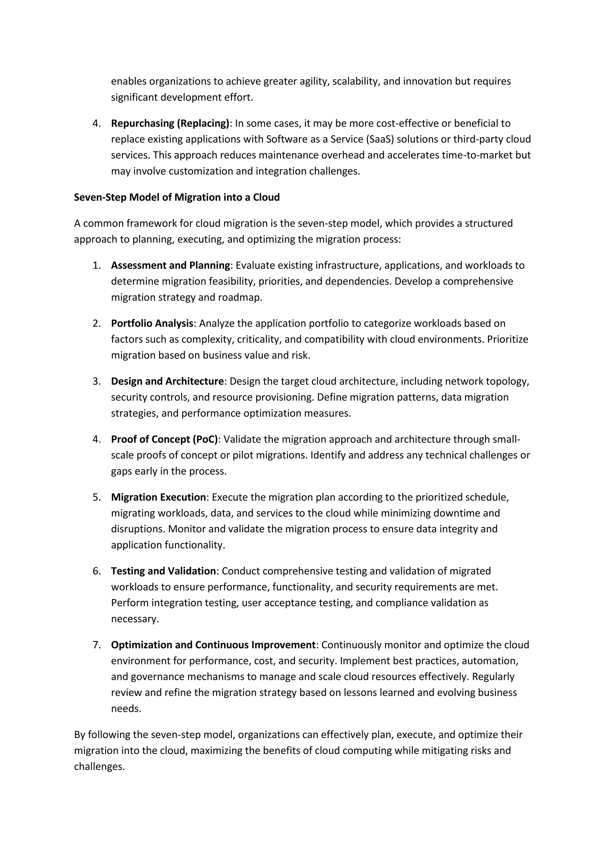 enables organizations to achieve greater agility, scalability, and innovation but requires
significant development effort.
4. Repurchasing (Replacing): In some cases, it may be more cost-effective or beneficial to
replace existing applications with Software as a Service (SaaS) solutions or third-party cloud
services. This approach reduces maintenance overhead and accelerates time-to-market but
may involve customization and integration challenges.
Seven-Step Model of Migration into a Cloud
A common framework for cloud migration is the seven-step model, which provides a structured
approach to planning, executing, and optimizing the migration process:
1. Assessment and Planning: Evaluate existing infrastructure, applications, and workloads to
determine migration feasibility, priorities, and dependencies. Develop a comprehensive
migration strategy and roadmap.
2. Portfolio Analysis: Analyze the application portfolio to categorize workloads based on
factors such as complexity, criticality, and compatibility with cloud environments. Prioritize
migration based on business value and risk.
3. Design and Architecture: Design the target cloud architecture, including network topology,
security controls, and resource provisioning. Define migration patterns, data migration
strategies, and performance optimization measures.
4. Proof of Concept (PoC): Validate the migration approach and architecture through small-
scale proofs of concept or pilot migrations. Identify and address any technical challenges or
gaps early in the process.
5. Migration Execution: Execute the migration plan according to the prioritized schedule,
migrating workloads, data, and services to the cloud while minimizing downtime and
disruptions. Monitor and validate the migration process to ensure data integrity and
application functionality.
6. Testing and Validation: Conduct comprehensive testing and validation of migrated
workloads to ensure performance, functionality, and security requirements are met.
Perform integration testing, user acceptance testing, and compliance validation as
necessary.
7. Optimization and Continuous Improvement: Continuously monitor and optimize the cloud
environment for performance, cost, and security. Implement best practices, automation,
and governance mechanisms to manage and scale cloud resources effectively. Regularly
review and refine the migration strategy based on lessons learned and evolving business
needs.
By following the seven-step model, organizations can effectively plan, execute, and optimize their
migration into the cloud, maximizing the benefits of cloud computing while mitigating risks and
challenges.
 