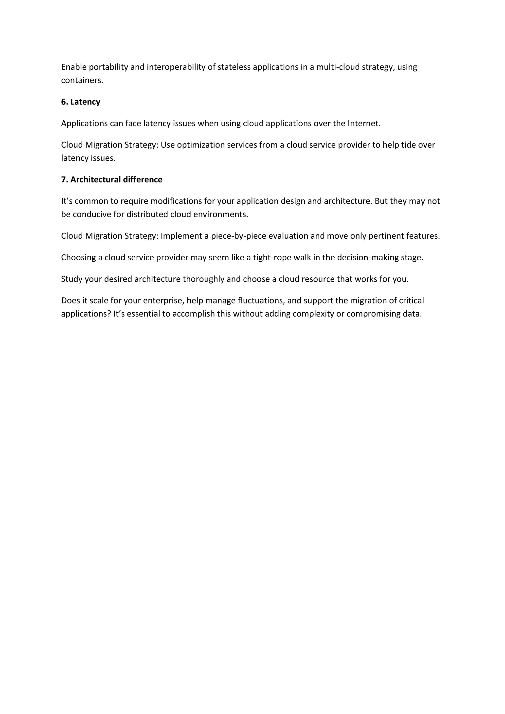 Enable portability and interoperability of stateless applications in a multi-cloud strategy, using
containers.
6. Latency
Applications can face latency issues when using cloud applications over the Internet.
Cloud Migration Strategy: Use optimization services from a cloud service provider to help tide over
latency issues.
7. Architectural difference
It’s common to require modifications for your application design and architecture. But they may not
be conducive for distributed cloud environments.
Cloud Migration Strategy: Implement a piece-by-piece evaluation and move only pertinent features.
Choosing a cloud service provider may seem like a tight-rope walk in the decision-making stage.
Study your desired architecture thoroughly and choose a cloud resource that works for you.
Does it scale for your enterprise, help manage fluctuations, and support the migration of critical
applications? It’s essential to accomplish this without adding complexity or compromising data.
 