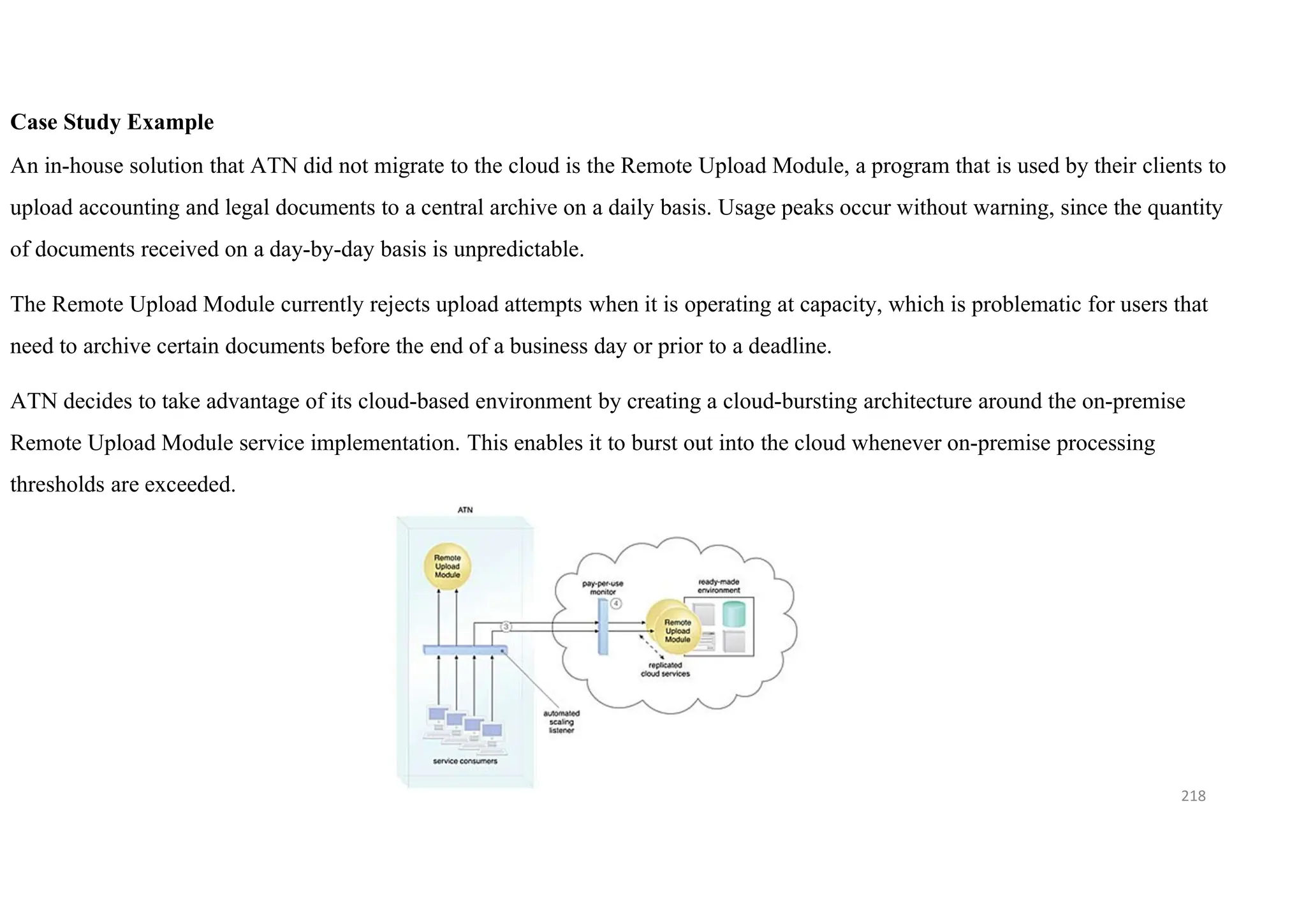 218
Case Study Example
An in-house solution that ATN did not migrate to the cloud is the Remote Upload Module, a program that is used by their clients to
upload accounting and legal documents to a central archive on a daily basis. Usage peaks occur without warning, since the quantity
of documents received on a day-by-day basis is unpredictable.
The Remote Upload Module currently rejects upload attempts when it is operating at capacity, which is problematic for users that
need to archive certain documents before the end of a business day or prior to a deadline.
ATN decides to take advantage of its cloud-based environment by creating a cloud-bursting architecture around the on-premise
Remote Upload Module service implementation. This enables it to burst out into the cloud whenever on-premise processing
thresholds are exceeded.
 