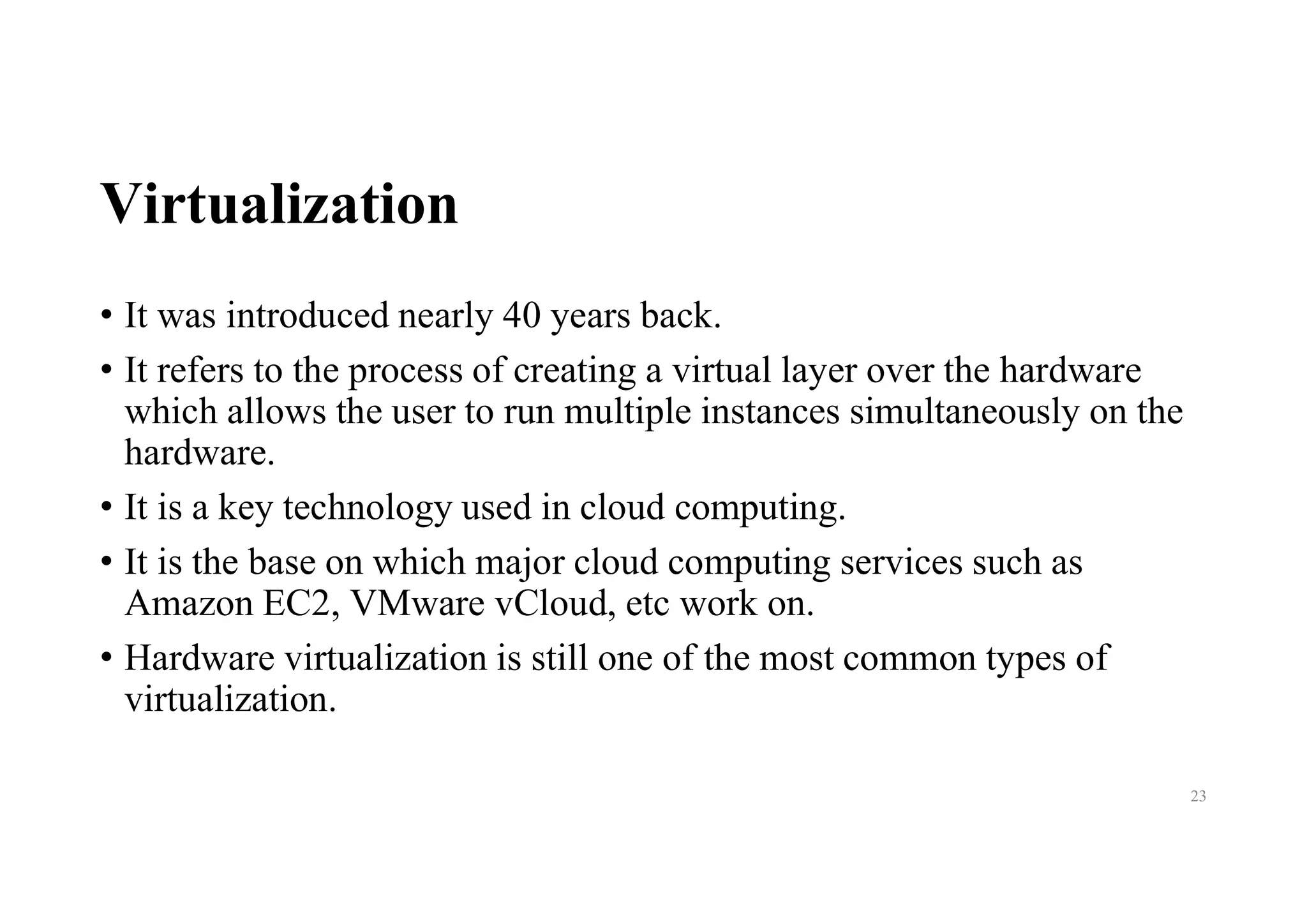 Virtualization
• It was introduced nearly 40 years back.
• It refers to the process of creating a virtual layer over the hardware
which allows the user to run multiple instances simultaneously on the
hardware.
• It is a key technology used in cloud computing.
• It is the base on which major cloud computing services such as
Amazon EC2, VMware vCloud, etc work on.
• Hardware virtualization is still one of the most common types of
virtualization.
23
 
