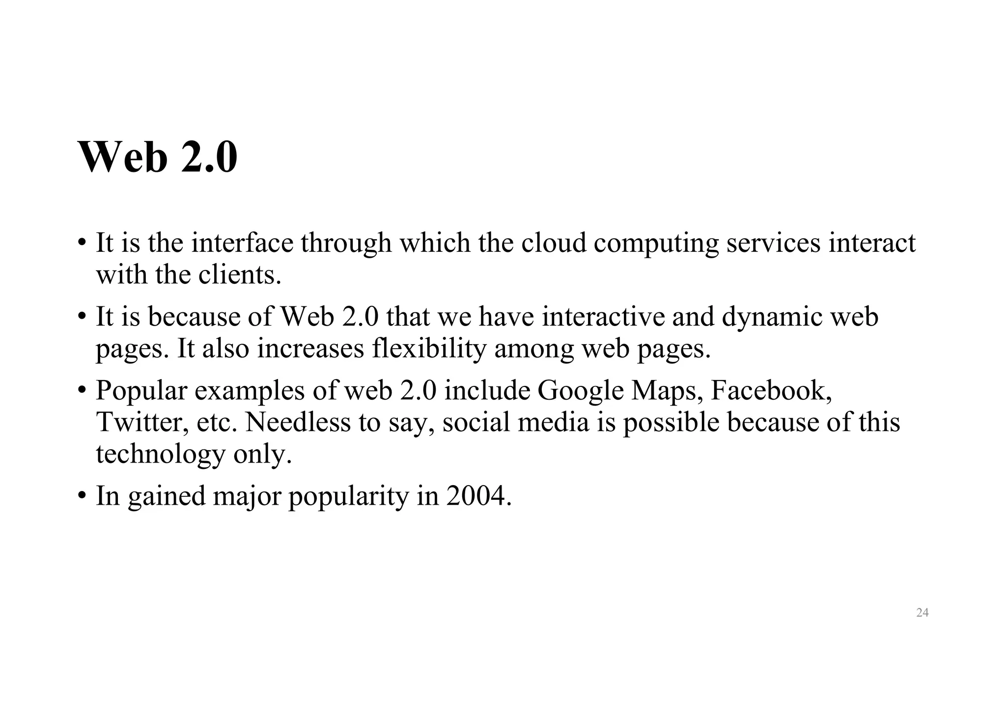 Web 2.0
• It is the interface through which the cloud computing services interact
with the clients.
• It is because of Web 2.0 that we have interactive and dynamic web
pages. It also increases flexibility among web pages.
• Popular examples of web 2.0 include Google Maps, Facebook,
Twitter, etc. Needless to say, social media is possible because of this
technology only.
• In gained major popularity in 2004.
24
 