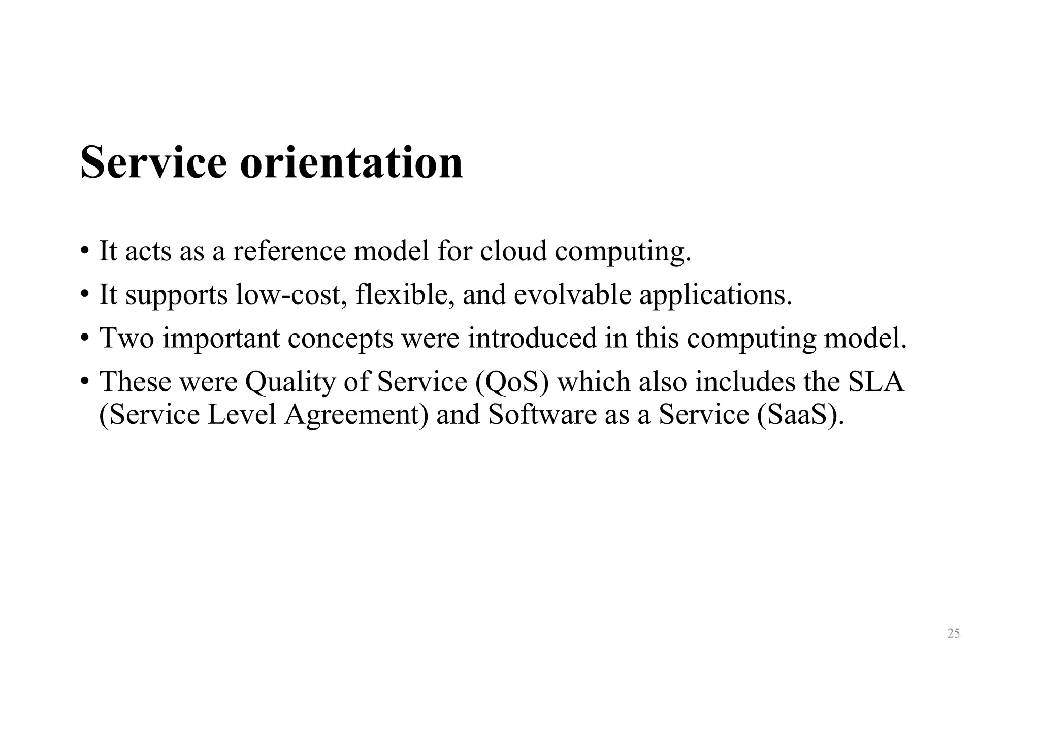 Service orientation
• It acts as a reference model for cloud computing.
• It supports low-cost, flexible, and evolvable applications.
• Two important concepts were introduced in this computing model.
• These were Quality of Service (QoS) which also includes the SLA
(Service Level Agreement) and Software as a Service (SaaS).
25
 