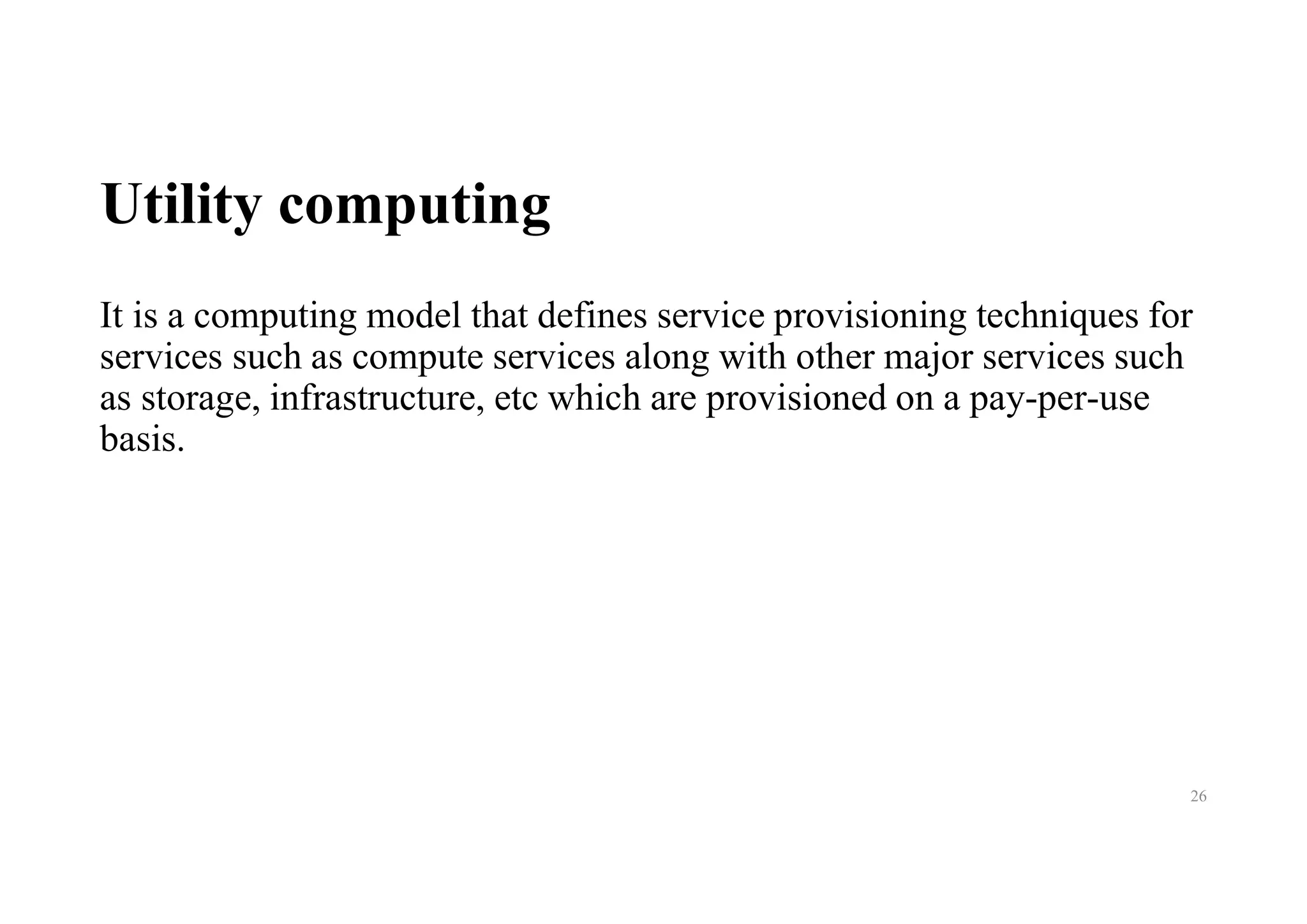 Utility computing
It is a computing model that defines service provisioning techniques for
services such as compute services along with other major services such
as storage, infrastructure, etc which are provisioned on a pay-per-use
basis.
26
 