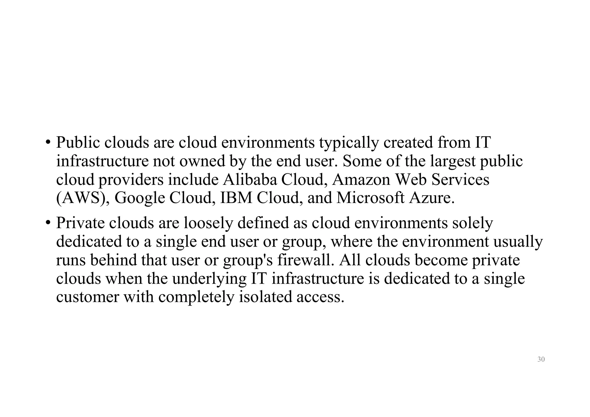 • Public clouds are cloud environments typically created from IT
infrastructure not owned by the end user. Some of the largest public
cloud providers include Alibaba Cloud, Amazon Web Services
(AWS), Google Cloud, IBM Cloud, and Microsoft Azure.
• Private clouds are loosely defined as cloud environments solely
dedicated to a single end user or group, where the environment usually
runs behind that user or group's firewall. All clouds become private
clouds when the underlying IT infrastructure is dedicated to a single
customer with completely isolated access.
30
 