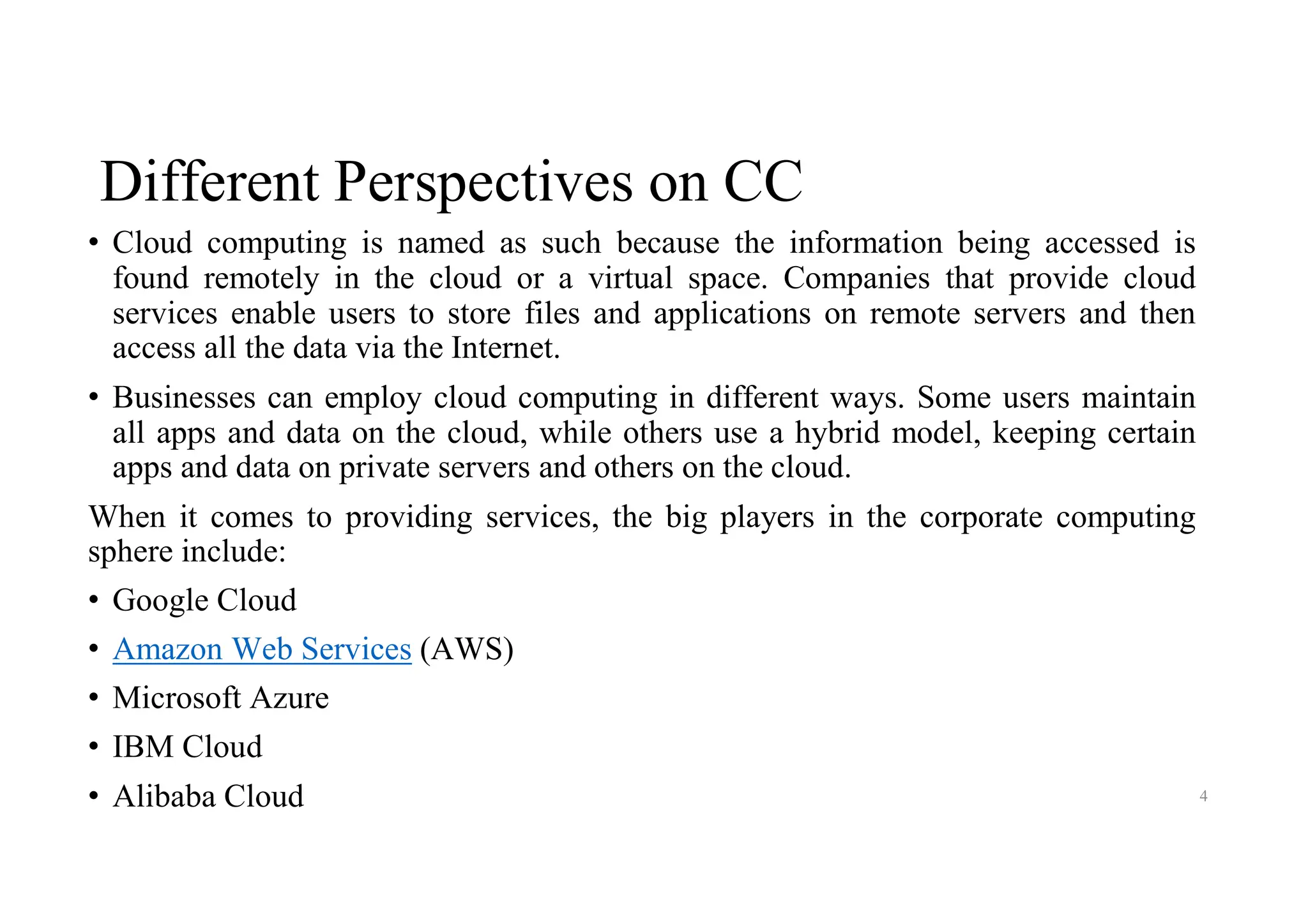 Different Perspectives on CC
• Cloud computing is named as such because the information being accessed is
found remotely in the cloud or a virtual space. Companies that provide cloud
services enable users to store files and applications on remote servers and then
access all the data via the Internet.
• Businesses can employ cloud computing in different ways. Some users maintain
all apps and data on the cloud, while others use a hybrid model, keeping certain
apps and data on private servers and others on the cloud.
When it comes to providing services, the big players in the corporate computing
sphere include:
• Google Cloud
• Amazon Web Services (AWS)
• Microsoft Azure
• IBM Cloud
• Alibaba Cloud 4
 