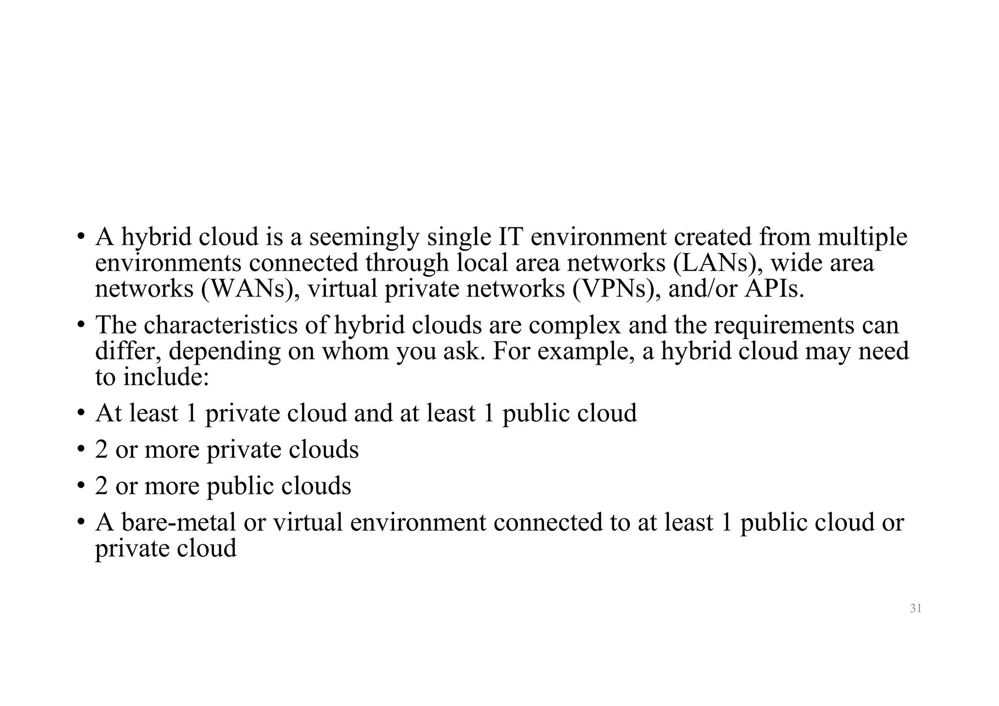 • A hybrid cloud is a seemingly single IT environment created from multiple
environments connected through local area networks (LANs), wide area
networks (WANs), virtual private networks (VPNs), and/or APIs.
• The characteristics of hybrid clouds are complex and the requirements can
differ, depending on whom you ask. For example, a hybrid cloud may need
to include:
• At least 1 private cloud and at least 1 public cloud
• 2 or more private clouds
• 2 or more public clouds
• A bare-metal or virtual environment connected to at least 1 public cloud or
private cloud
31
 