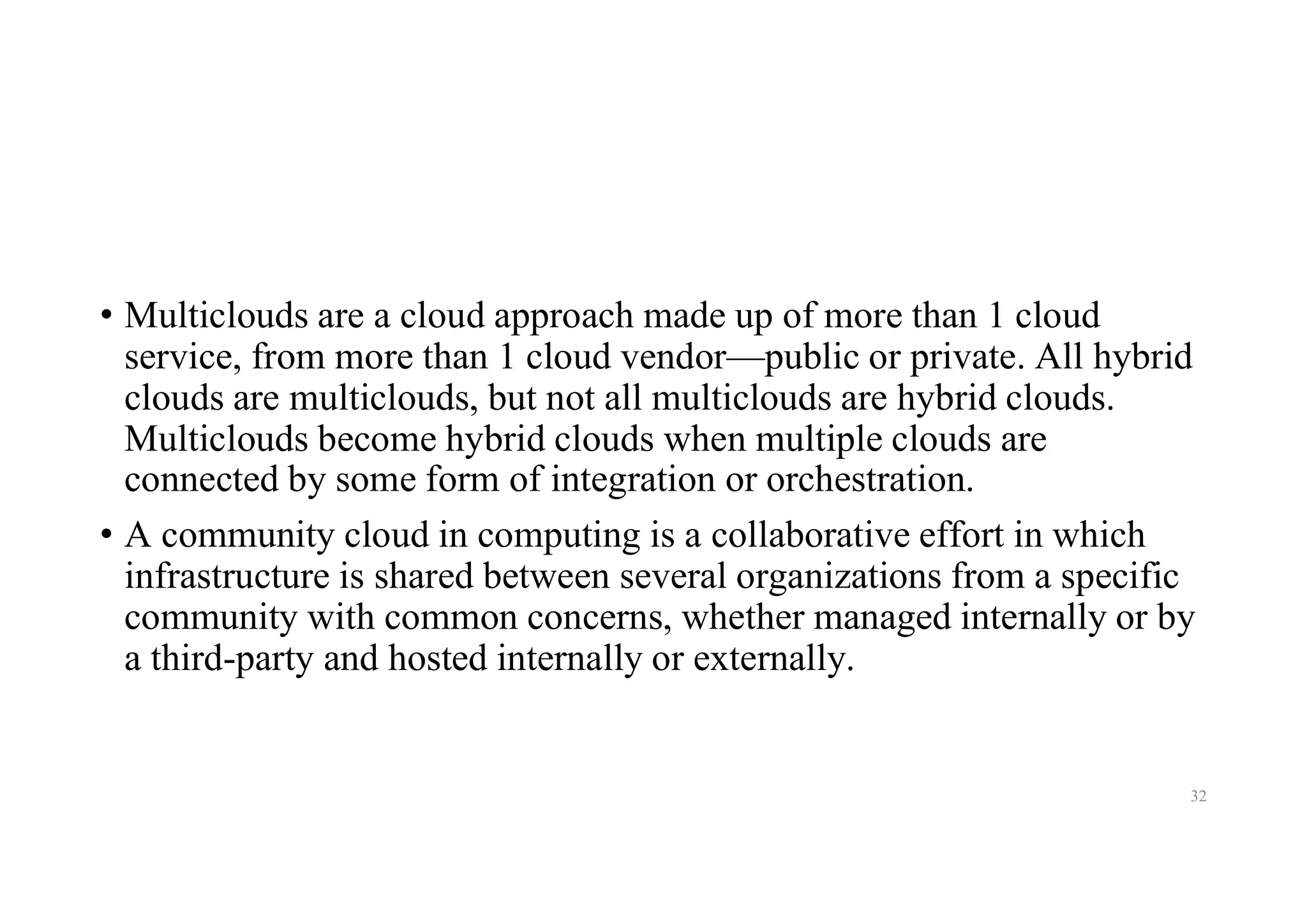 • Multiclouds are a cloud approach made up of more than 1 cloud
service, from more than 1 cloud vendor—public or private. All hybrid
clouds are multiclouds, but not all multiclouds are hybrid clouds.
Multiclouds become hybrid clouds when multiple clouds are
connected by some form of integration or orchestration.
• A community cloud in computing is a collaborative effort in which
infrastructure is shared between several organizations from a specific
community with common concerns, whether managed internally or by
a third-party and hosted internally or externally.
32
 