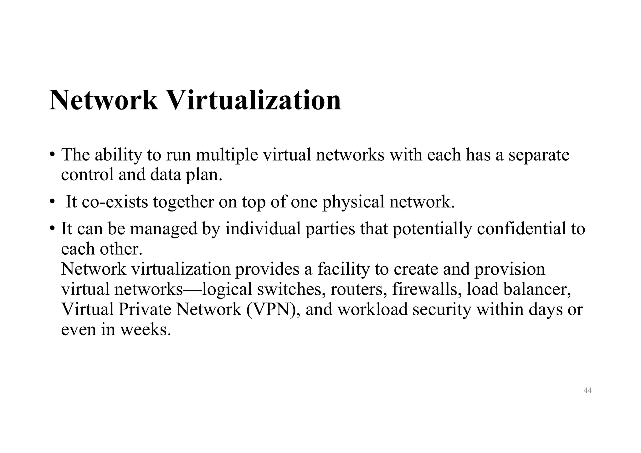 Network Virtualization
• The ability to run multiple virtual networks with each has a separate
control and data plan.
• It co-exists together on top of one physical network.
• It can be managed by individual parties that potentially confidential to
each other.
Network virtualization provides a facility to create and provision
virtual networks—logical switches, routers, firewalls, load balancer,
Virtual Private Network (VPN), and workload security within days or
even in weeks.
44
 